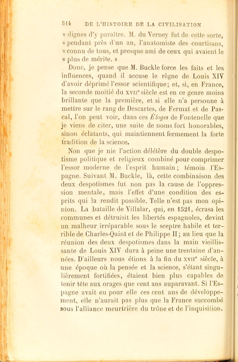 « (lignes d’y paraître. M. du Verney fut de cette sorte, « pendant près d’un an, l’anatomiste des courtisans, « connu de tous, et presque ami de ceux qui avaient le (( plus de mérite. » Donc, je pense que M. Buckle force les faits et les influences, quand il accuse le règne de Louis XIV d’avoir déprimé l’essor scientilique; et, si, en France, la seconde moitié du xvii“ siècle est en ce genre moins brillante que la première, et si elle n’a personne à mettre sur le rang de Descartes, de Fermât et de Pas- cal, l’on peut voir, dans ces Éloges de Fontenelle que je viens de citer, une suite de noms fort honorables, sinon éclatants, qui maintiennent fermement la forte tradition de la science. Non que je nie l’action délétère du double despo- tisme politique et religieux combiné pour comprimer l’essor moderne de l’esprit humain ; témoin l’Es- pagne. Suivant M. Buckle, là, cette combinaison des deux despotismes fut non pas la cause de l’oppres- sion mentale, mais l’efl'et d’une condition des es- prits qui la rendit possible. Telle n’est pas mon opi- nion. La bataille de Villalar, qui, en 1321, écrasa les communes et détruisit les libertés espagnoles, devint un malheur irréparable sous le sceptre habile et ter- rible de Charles-Quint et de Philippe II ; au lieu que la réunion des deux despotismes dans la main vieillis- sante de Louis XIV dura à peine une trentaine d’an- nées. D’ailleurs nous étions à la fin du xvii' siècle, à une époque où la pensée et la science, s’étant singu- lièrement fortifiées, étaient bien plus capables de tenir tête aux orages que cent ans auparavant. Si l’Es- pagne avait eu pour elle ces cent ans de développe- ment, elle n’aurait pas plus que la France succombé sous l’alliance meurtrière du trône et de l’inquisition.