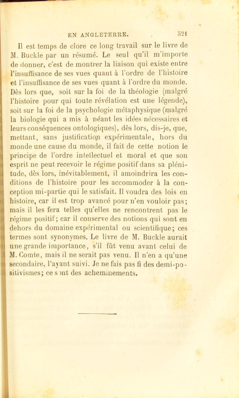 Il est temps de clore ce long travail sur le livre de M. Buckle par un résumé. Le seul qu’il m’importe de donner, c’est de montrer la liaison qui existe entre l’insuffisance de ses vues quant à l’ordre de l’iiistoire et l’insuffisance de ses vues quant à l’ordre du monde. Dès lors que, soit sur la foi de la théologie (malgré l’histoire pour qui toute révélation est une légende), soit sur la foi de la psychologie métaphysique (malgré la biologie qui a mis à néant les idées nécessaires et leurs conséquences ontologiques), dès lors, dis-je, que, mettant, sans justiffcatio;i expérimentale, hors du monde une cause du monde, il fait de cette notion le principe de l’ordre intellectuel et moral et que son esprit ne peut recevoir le régime positif dans sa pléni- tude, dès lors, inévitablement, il amoindrira les con- ditions de l’histoire pour les accommoder à la con- ception mi-partie qui le satisfait. Il voudra des lois en histoire, car il est trop avancé pour n’en vouloir pas; mais il les fera telles quelles ne rencontrent pas le régime positif; car il conserve des notions qui sont en dehors du domaine expérimental ou scientifique; ces termes sont synonymes. Le livre de M. Buckle aurait une grande importance, s’il fût venu avant celui de M. Comte, mais il ne serait pas venu. Il n’en a qu’une secondaire, l’ayant suivi. Je ne fais pas fi des demi-po- sitivismes; ce s )nt des acheminements.