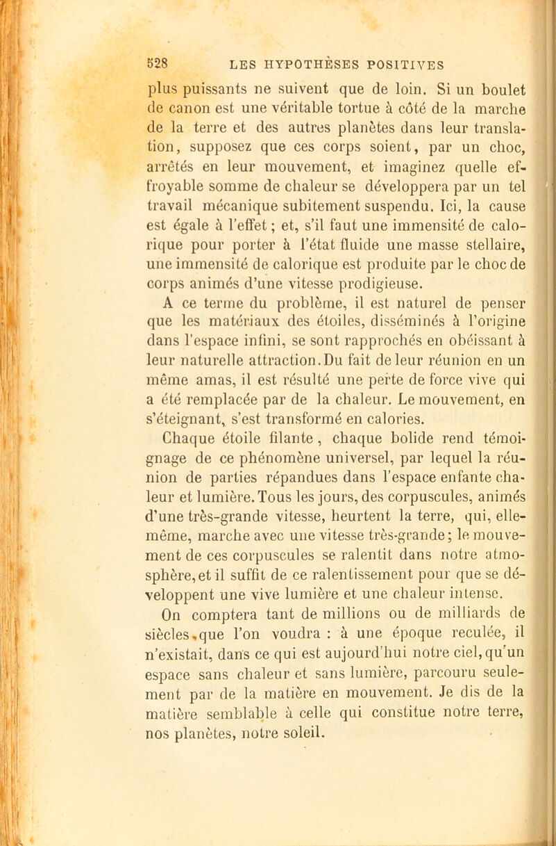 plus puissants ne suivent que de loin. Si un boulet (le canon est une véritable tortue à côté de la marche de la terre et des autres planètes dans leur transla- tion, supposez que ces corps soient, par un choc, arrêtés en leur mouvement, et imaginez quelle ef- froyable somme de chaleur se développera par un tel travail mécanique subitement suspendu. Ici, la cause est égale à l’effet ; et, s’il faut une immensité de calo- rique pour porter à l’état fluide une masse stellaire, une immensité de calorique est produite par le choc de corps animés d’une vitesse prodigieuse. A ce terme du problème, il est naturel de penser que les matériaux des étoiles, disséminés à l’origine dans l’espace infini, se sont rapprochés en obéissant à leur naturelle attraction.Du fait de leur réunion en un même amas, il est résulté une perte de force vive qui a été remplacée par de la chaleur. Le mouvement, en s’éteignant, s’est transformé en calories. Chaque étoile filante, chaque bolide rend témoi- gnage de ce phénomène universel, par lequel la réu- nion de parties répandues dans l’espace enfante cha- leur et lumière. Tous les jours, des corpuscules, animés d’une très-grande vitesse, heurtent la terre, qui, elle- même, marche avec une vitesse très-grande; le mouve- ment de ces corpuscules se ralentit dans notre atmo- sphère, et il suffit de ce ralentissement pour que se dé- veloppent une vive lumière et une chaleur intense. On comptera tant de millions ou de milliards de siècles,que l’on voudra : à une époque reculée, il n’existait, dans ce qui est aujourd’hui notre ciel, qu’un espace sans chaleur et sans lumière, parcouru seule- ment par de la matière en mouvement. Je dis de la matière semblable à celle qui constitue notre terre, nos planètes, notre soleil. S I