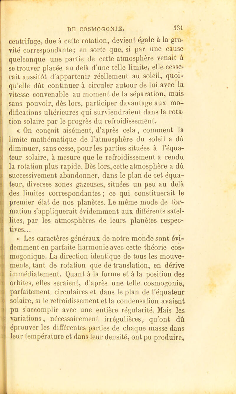 centrifuge, due à cette rotation, devient égale à la gra- vité correspondante; en sorte que, si par une cause quelconque une partie de cette atmosphère venait à se trouver placée au delà d’une telle limite, elle cesse- rait aussitôt d’appartenir réellement au soleil, quoi- qu’elle dût continuer à circuler autour de lui avec la vitesse convenable au moment de la séparation, mais ! sans pouvoir, dès lors, participer davantage aux mo- I difications ultérieures qui surviendraient dans la rota- tion solaire par le progrès du refroidissement. « On conçoit aisément, d’après cela, comment la I limite mathématique de l’atmosphère du soleil a dû ; diminuer, sans cesse, pour les parties situées à l’équa- 1 teur solaire, à mesure que le refroidissement a rendu I la rotation plus rapide. Dès lors, cette atmosphère a dû i successivement abandonner, dans le plan de cet équa- ! teur, diverses zones gazeuses, situées un peu au delà : des limites correspondantes ; ce qui constituerait le premier état de nos planètes. Le même mode de for- I mation s’appliquerait évidemment aux dillérents satel- y lites, par les atmosphères de leurs planètes respec- ^ tives... « Les caractères généraux de notre monde sont évi- demment en parfaite harmonie avec cette théorie cos- : mogonique. La direction identique de tous les mouve- ments, tant de rotation que de translation, en dérive immédiatement. Quant à la forme et à la position des orbites, elles seraient, d’après une telle cosmogonie, • parfaitement circulaires et dans le plan de l’équateur solaire, si le refroidissement et la condensation avaient ; pu s’accomplir avec une entière régularité. Mais les variations, nécessairement irrégulières, qu’ont dû i éprouver les différentes parties de chaque masse dans * leur température et dans leur densité, ont pu produire,