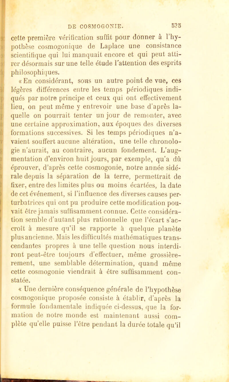 cette première vérification suffit pour donner à l’hy- pothèse cosmogonique de Laplace une consistance scientifique qui lui manquait encore et qui peut atti- rer désormais sur une telle étude l'atteniion des esprits philosophiques. « En considérant, sous un autre point de vue, ces légères différences entre les temps périodiques indi- qués par notre principe et ceux qui ont effectivement lieu, on peut même y entrevoir une base d’après la- quelle on pourrait tenter un jour de remonter, avec une certaine approximation, aux époques des diverses formations successives. Si les temps périodiques n’a- vaient souffert aucune altération, une telle chronolo- gie n’aurait, au contraire, aucun fondement. L’aug- mentation d’environ huit jours, par exemple, qu’a dû éprouver, d’après cette cosmogonie, notre année sidé- rale depuis la séparation de la terre, permettrait de fixer, entre des limites plus ou moins écartées, la date de cet événement, si l’influence des diverses causes per- turbatrices qui ont pu produire cette modification pou- vait être jamais suffisamment connue. Cette considéra- tion semble d’autant plus rationnelle que l’écart s’ac- croît à mesure qu’il se rapporte à quelque planète plus ancienne. Mais les difficultés mathématiques trans- cendantes propres à une telle question nous interdi- ront peut-être toujours d’effectuer, même grossière- rement, une semblable détermination, quand mê.me cette cosmogonie viendrait à être suffisamment con- statée. « Une dernière conséquence générale de l’hypothèse cosmogonique proposée consiste à établir, d’après la formule fondamentale indiquée ci-dessus, que la for- mation de notre monde est maintenant aussi com- plète quelle puisse l’être pendant la durée totale qu’il