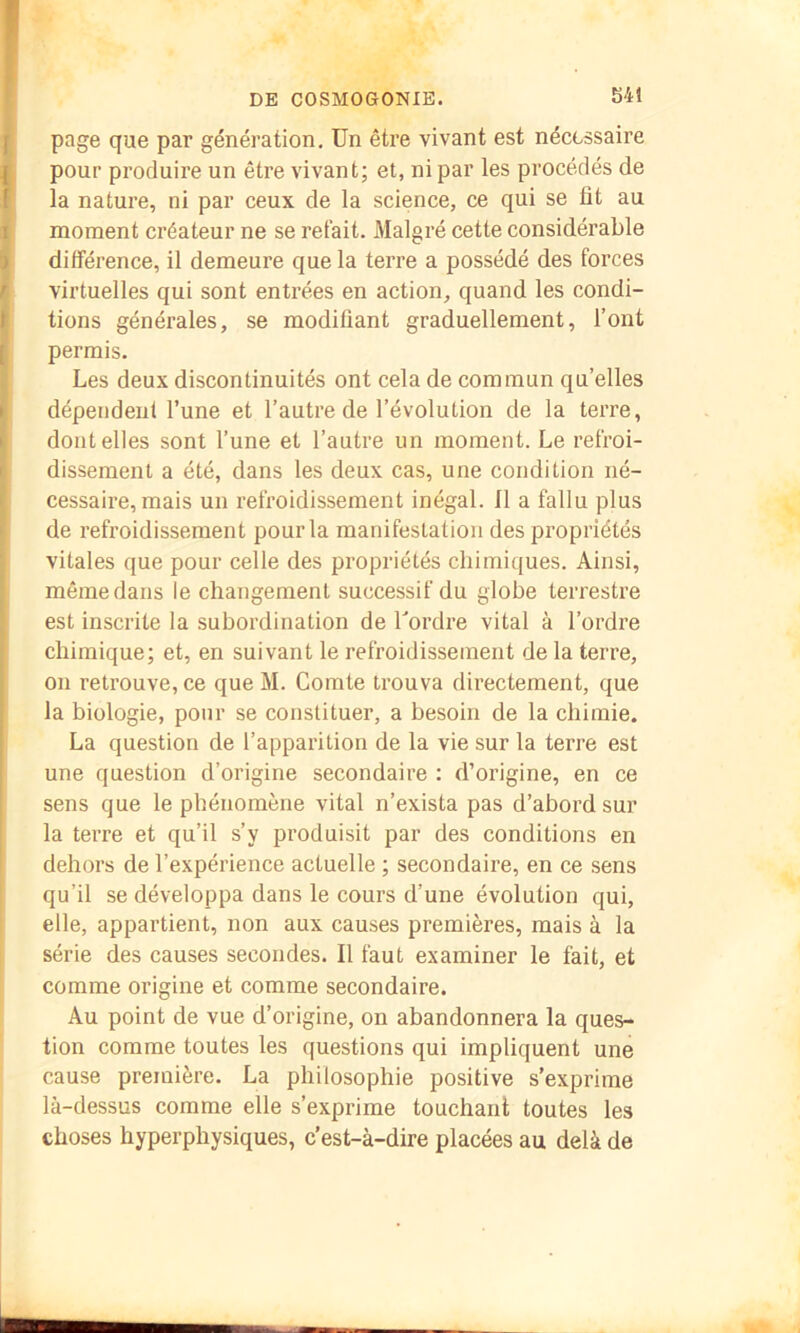 S41 page que par génération. Un être vivant est nécessaire pour produire un être vivant; et, ni par les procédés de la nature, ni par ceux de la science, ce qui se fit au moment créateur ne se refait. Malgré cette considérable différence, il demeure que la terre a possédé des forces virtuelles qui sont entrées en action, quand les condi- tions générales, se modifiant graduellement, l’ont permis. Les deux discontinuités ont cela de commun qu’elles dépendent l’une et l’autre de l’évolution de la terre, dont elles sont l’une et l’autre un moment. Le refroi- dissement a été, dans les deux cas, une condition né- cessaire, mais un refroidissement inégal. 11 a fallu plus de refroidissement pour la manifestation des propriétés vitales que pour celle des propriétés chimiques. Ainsi, même dans le changement successif du globe terrestre est inscrite la subordination de Tordre vital à Tordre chimique; et, en suivant le refroidissement de la terre, on retrouve, ce que M. Comte trouva directement, que la biologie, pour se constituer, a besoin de la chimie. La question de l’apparition de la vie sur la terre est une question d’origine secondaire : d’origine, en ce sens que le phénomène vital n’exista pas d’abord sur la terre et qu’il s’y produisit par des conditions en dehors de l’expérience actuelle ; secondaire, en ce sens qu’il se développa dans le cours d’une évolution qui, elle, appartient, non aux causes premières, mais à la série des causes secondes. Il faut examiner le fait, et comme origine et comme secondaire. Au point de vue d’origine, on abandonnera la ques- tion comme toutes les questions qui impliquent une cause première. La philosophie positive s’exprime là-dessus comme elle s’exprime touchant toutes les choses hyperphysiques, c’est-à-dire placées au delà de