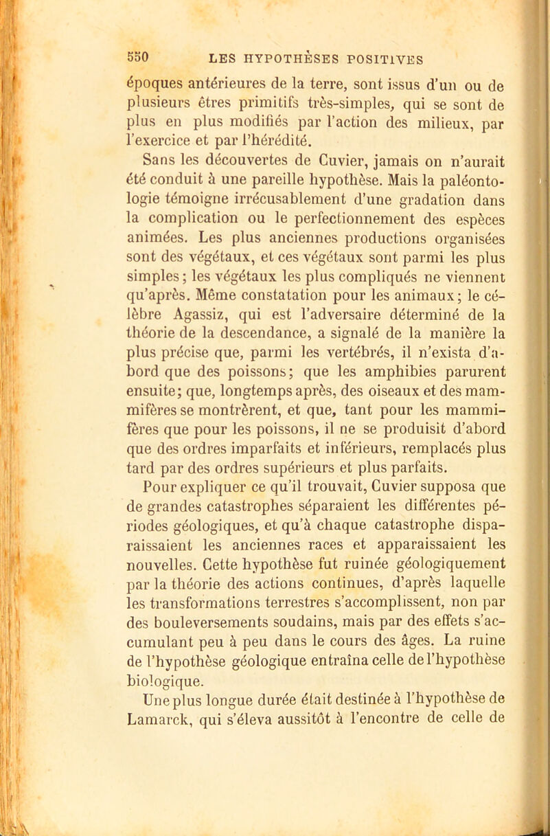 époques antérieures de la terre, sont issus d’un ou de plusieurs êtres primitifs très-simples, qui se sont de plus en plus modifiés par l’action des milieux, par l’exercice et par l’hérédité. Sans les découvertes de Cuvier, jamais on n’aurait été conduit à une pareille hypothèse. Mais la paléonto- logie témoigne irrécusablement d’une gradation dans la complication ou le perfectionnement des espèces animées. Les plus anciennes productions organisées sont des végétaux, et ces végétaux sont parmi les plus simples ; les végétaux les plus compliqués ne viennent qu’après. Même constatation pour les animaux; le cé- lèbre Agassiz, qui est l’adversaire déterminé de la théorie de la descendance, a signalé de la manière la plus précise que, parmi les vertébrés, il n’exista d’a- bord que des poissons; que les amphibies parurent ensuite; que, longtemps après, des oiseaux et des mam- mifères se montrèrent, et que, tant pour les mammi- fères que pour les poissons, il ne se produisit d’abord que des ordres imparfaits et inférieurs, remplacés plus tard par des ordres supérieurs et plus parfaits. Pour expliquer ce qu’il trouvait. Cuvier supposa que de grandes catastrophes séparaient les différentes pé- riodes géologiques, et qu’à chaque catastrophe dispa- raissaient les anciennes races et apparaissaient les nouvelles. Cette hypothèse fut ruinée géologiquement par la théorie des actions continues, d’après laquelle les transformations terrestres s’accomplissent, non par des bouleversements soudains, mais par des effets s’ac- cumulant peu à peu dans le cours des âges. La ruine de l’hypothèse géologique entraîna celle de l’hypothèse biologique. Une plus longue durée était destinée à l’hypothèse de Lamarck, qui s’éleva aussitôt à l’encontre de celle de