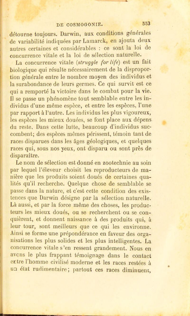 S53 détourne toujours. Darwin, aux conditions générales de variabilité indiquées par Lainarck, en ajouta deux autres certaines et considérables : ce sont la loi de concurrence vitale et la loi de sélection naturelle. La concurrence vitale {struggle for life) est un fait biologique qui résulte nécessairement de la dispropor- tion générale entre le nombre moyen des individus et la surabondance de leurs germes. Ce qui survit est ce qui a remporté la victoire dans le combat pour la vie. 11 se passe un phénomène tout semblable entre les in- dividus d’une même espèce, et entre les espèces, l’une par rapport à l’autre. Les individus les plus vigoureux, les espèces les mieux douées, se font place aux dépens du reste. Dans cette lutte, beaucoup d’individus suc- combent; des espèces mêmes périssent, témoin tant de races disparues dans les âges géologiques, et quelques races qui, sous nos yeux, ont disparu ou sont près de disparaître. Le nom de sélection est donné en zootechnie au soin par lequel l’éleveur choisit les reproducteurs de ma- nière que les produits soient doués de certaines qua- lités qu’il recherche. Quelque chose de semblable se passe dans la nature, et c’est cette condition des exis- tences que Darwin désigne par la sélection naturelle. Là aussi, et par la force même des choses, les produc- teurs les mieux doués, ou se recherchent ou se con- quièrent, et donnent naissance à des produits qui, à leur tour, sont meilleurs que ce qui les environne. Ainsi se forme une prépondérance en faveur des orga- nisations les plus solides et les plus intelligentes. La concurrence vitale s ’en ressent grandement. Nous en avens le plus frappant témoignage dans le contact entre l’homme civilisé moderne et les races restées à un état rudimentaire; partout ces races diminuent.