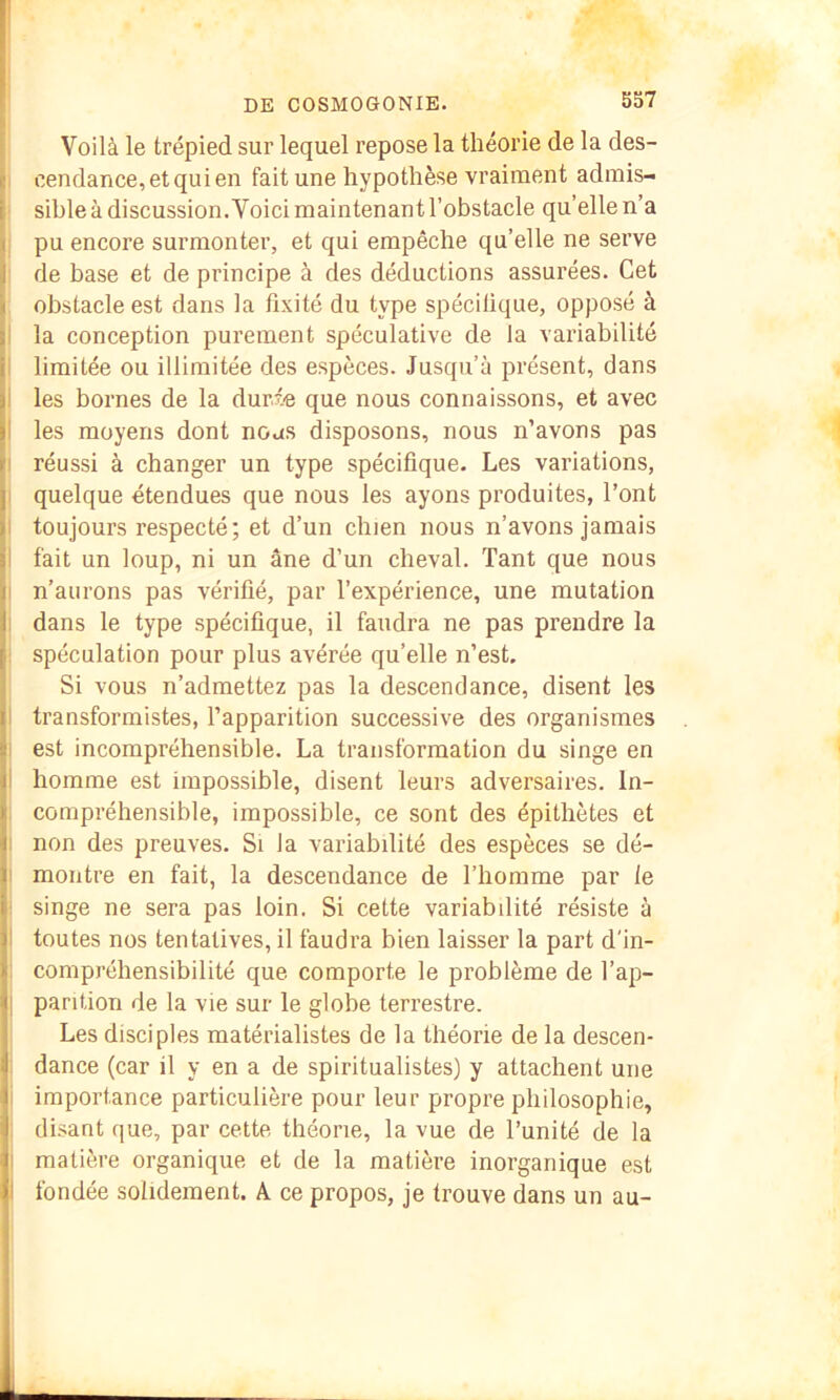 Voilà le trépied sur lequel repose la théorie de la des- cendance, et qui en fait une hypothèse vraiment admis- sible à discussion. Voici maintenant l’obstacle qu’ellen’a pu encore surmonter, et qui empêche qu’elle ne serve de base et de principe à des déductions assurées. Cet obstacle est dans la fixité du type spécilique, opposé à la conception purement spéculative de la variabilité limitée ou illimitée des espèces. Jusqu’à présent, dans ' les bornes de la durée que nous connaissons, et avec I les moyens dont nous disposons, nous n’avons pas i réussi à changer un type spécifique. Les variations, quelque étendues que nous les ayons produites, l’ont > toujours respecté; et d’un chien nous n’avons jamais J fait un loup, ni un âne d’un cheval. Tant que nous I n’aurons pas vérifié, par l’expérience, une mutation ï dans le type spécifique, il faudra ne pas prendre la [i spéculation pour plus avérée qu’elle n’est. Si vous n’admettez pas la descendance, disent les II transformistes, l’apparition successive des organismes est incompréhensible. La transformation du singe en il homme est impossible, disent leurs adversaires. In- i compréhensible, impossible, ce sont des épithètes et i non des preuves. Si la variabilité des espèces se dé- f montre en fait, la descendance de l’homme par le i singe ne sera pas loin. Si cette variabilité résiste à I toutes nos tentatives, il faudra bien laisser la part d'in- ]j compréhensibilité que comporte le problème de l’ap- pantion de la vie sur le globe terrestre, j Les disciples matérialistes de la théorie de la descen- j dance (car il y en a de spiritualistes) y attachent une i importance particulière pour leur propre philosophie, disant que, par cette théorie, la vue de l’unité de la j matière organique et de la matière inorganique est fondée solidement. A. ce propos, je trouve dans un au- ( \