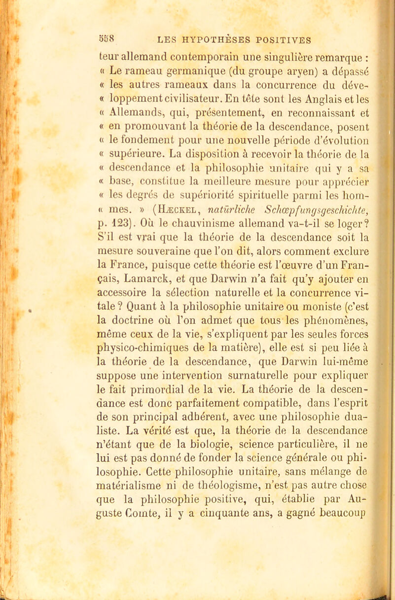 teur allemand contemporain une singulière remarque : « Le rameau germanique (du groupe aryen) a dépassé « les autres rameaux dans la concurrence du déve- « loppement civilisateur. En tête sont les Anglais et les « Allemands, qui, présentement, en reconnaissant et « en promouvant la théorie de la descendance, posent « le fondement pour une nouvelle période d’évolution « supérieure. La disposition à recevoir la théorie de la « descendance et la philosophie unitaire qui y a sa « hase, constitue la meilleure mesure pour apprécier « les degrés de supériorité spirituelle parmi les hom- « mes. » (Hæckel, natürlicke Schœpfungsgeschichte, p. 123). Où le chauvinisme allemand va-t-il se loger? S’il est vj’ai que la théorie de la descendance soit la mesure souveraine que l’on dit, alors comment exclure la France, puisque cette théorie est l’œuvre d’un Fran- çais, Lamarck, et que Darwin n’a fait qu’y ajouter en accessoire la sélection naturelle et la concurrence vi- tale ? Quant à la philosophie unitaire ou moniste (c’est la doctrine où l’on admet que tous les phénomènes, même ceux de la vie, s’expliquent par les seules forces physico-chimiques de la matière), elle est si peu liée à la théorie de la descendance, que Darwin lui-même suppose une intervention surnaturelle pour expliquer le fait primordial de la vie. La théorie de la descen- dance est donc parfaitement compatible, dans l’esprit de son principal adhérent, avec une philosophie dua- liste. La vérité est que, la théorie de la descendance n’étant que de la biologie, science particulière, il ne lui est pas donné de fonder la science générale ou phi- losophie. Cette philosophie unitaire, sans mélange de matérialisme ni de théologisme, n’est pas autre chose que la philosophie positive, qui, établie par Au- guste Comte, il y a cinquante ans, a gagné beaucoup