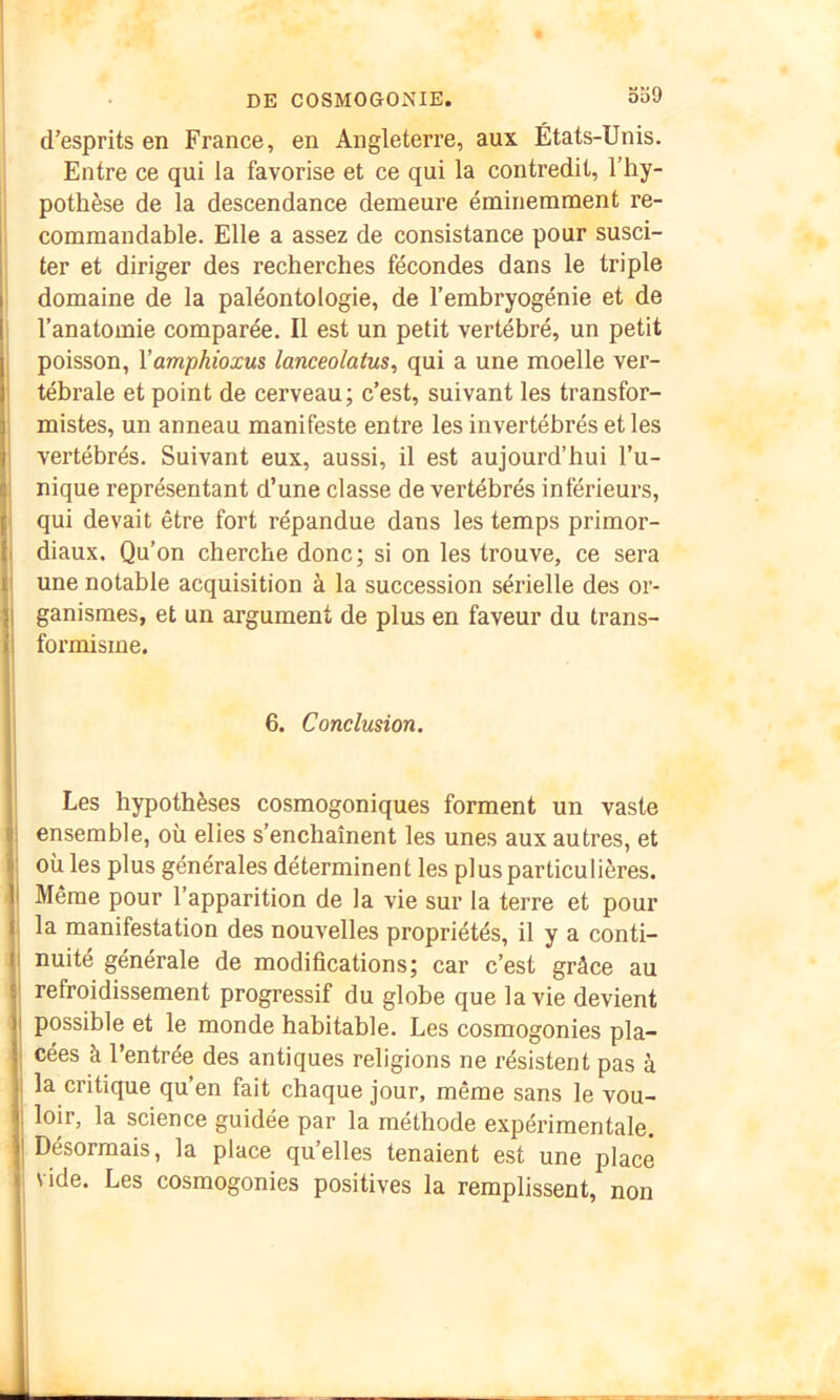 oo9 d’esprits en France, en Angleterre, aux États-Unis. Entre ce qui la favorise et ce qui la contredit, l’hy- pothèse de la descendance demeure éminemment re- commandable. Elle a assez de consistance pour susci- ter et diriger des recherches fécondes dans le triple domaine de la paléontologie, de l’embryogénie et de l’anatomie comparée. Il est un petit vertébré, un petit poisson, Xamphioxus lanceolatus, qui a une moelle ver- tébrale et point de cerveau; c’est, suivant les transfor- mistes, un anneau manifeste entre les invertébrés et les vertébrés. Suivant eux, aussi, il est aujourd’hui l’u- nique représentant d’une classe de vertébrés inférieurs, qui devait être fort répandue dans les temps primor- ! diaux. Qu’on cherche donc; si on les trouve, ce sera une notable acquisition à la succession sérielle des or- I ganismes, et un argument de plus en faveur du trans- I formisme. 6. Conclusion. Les hypothèses cosmogoniques forment un vaste : ensemble, où elles s’enchaînent les unes aux autres, et 1 où les plus générales déterminent les plus particulières. I Même pour l’apparition de la vie sur la terre et pour la manifestation des nouvelles propriétés, il y a conti- I nuité générale de modifications; car c’est grâce au refroidissement progressif du globe que la vie devient I possible et le monde habitable. Les cosmogonies pla- I cées à l’entrée des antiques religions ne résistent pas à I la critique qu’en fait chaque jour, même sans le vou- ; loir, la science guidée par la méthode expérimentale. I Désormais, la place qu’elles tenaient est une place vide. Les cosmogonies positives la remplissent, non