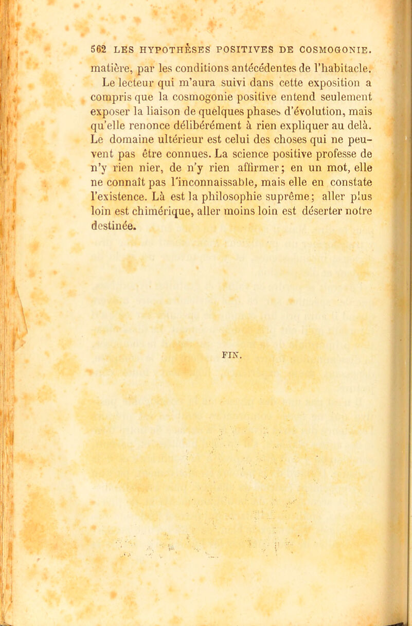 matière, par les conditions antécédentes de l’habitacle. Le lecteur qui m’aura suivi dans cette exposition a compris que la cosmogonie positive entend seulement exposer la liaison de quelques phases d’évolution, mais qu’elle renonce délibérément à rien expliquer au delà. Le domaine ultérieur est celui des choses qui ne peu- vent pas être connues. La science positive professe de n’y rien nier, de n’y rien aflirmer; en un mot, elle ne connaît pas l'inconnaissable, mais elle en constate l’existence. Là est la philosophie suprême; aller plus loin est chimérique, aller moins loin est déserter notre destinée. FIN.