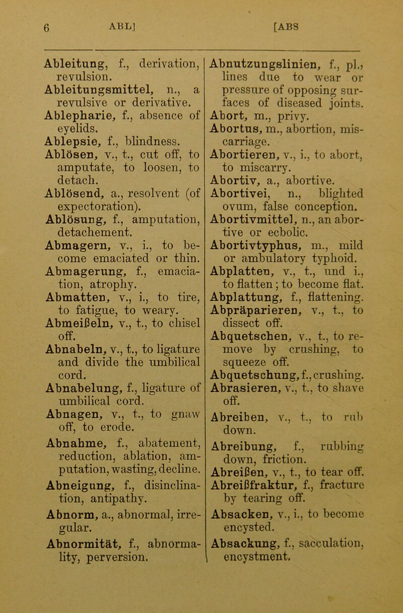 Ableitung, f., derivation, revulsion. Ableitungsmittel, n., a revulsive or derivative. Ablepharie, f., absence of eyelids. Ablepsie, f., blindness. Ablbsen, v., t., cut otf, to amputate, to loosen, to detacb. Ablosend, a., resolvent (of expectoration). Ablosung, f., amputation, detacbement. Abmagern, v., i., to be- come emaciated or tbin. Abmagerung, f., emacia- tion, atrophy. Abmatten, v., i., to tire, to fatigue, to weary. AbmeiCeln, v., t., to cbisel ofP. Abnabeln, v., t., to ligature and divide tbe umbilical cord. Abnabelung, f., bgature of umbilical cord. Abnagen, v., t., to gnaw off, to erode. Abnahme, f., abatement, reduction, ablation, am- putation, wasting, decbne. Abneigung, f., disinclina- tion, antipathy. Abnorm, a., abnormal, irre- gular. Abnormitat, f., abnorma- lity, perversion. Abnutzungalinien, f., pi., lines due to wear or pressure of opposing sur- faces of diseased joints. Abort, m., privy. Abortus, m., abortion, mis- carriage. Abortieren, v., i., to abort, to miscarry. Abort!V, a., abortive. Abortive!, n., bbgbted ovum, false conception. Abortivmittel, n., an abor- tive or ecbobc. Abortivtypbus, m., mild or ambulatory typhoid. Abplatten, v., t., und i., to flatten; to become flat. Abplattung, f., flattening. Abprbparieren, v., t., to dissect off. Abquetschen, v., t., to re- move by crushing, to squeeze off. Abquetschung, f., crushing. Abrasieren, v., t., to shave off. Abreiben, v., t., to rub down. Abreibung, f., rubbing down, friction. Abreifien, v., t., to tear off. AbreiHfraktur, f., fracture by tearing off. Absacken, v., i., to become encysted. Absackung, f., sacculation, , encystment.