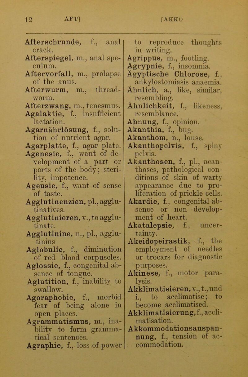 Afterschrunde, f., anal crack, Afterspiegel, m., anal spe- culum. Aftervorfall, m., prolapse of the anus, Afterwurm, m., iliread- worm. Afterzwang, m., tenesmus. Agalaktie, f., insufficient lactation. AgarnahrlSsung, f,, solu- tion of nutrient agar. Agarplatte, f., agar plate. Agenesie, f., want of de- velopment of a part or parts of the body; steri- lity, impotence. Ageusie, f., want of sense of taste. Agglutinenzien, pL, agglu- tinatives. Agglutinieren, v., to agglu- tinate. Agglutinine, n., pL, agglu- tinins Aglobulie, f., diminution of red blood corpuscles. Agios si e, f., congenital ab- sence of tongue. Aglutition, f., inabihty to swallow. Agoraphobie, f,, morbid fear of being alone in open places. Agrammatismus, m., ina- l)ility to form gramma- tical sentences. Agraphie, f., loss of power to reproduce tlioughts in writing. Agrippus, m., footling. Agrypnie, f., insomnia. Agyptische Chlorose, f., ankylostomiasis anaemia. Ahnlich, a., like, similar, resembhng. Ahnlichkeit, f,, likeness, resemblance, Ahnung, f., opinion, Akanthia, f., bug. Akanthom, n., louse. Akanthopelvis, f., spiny pelvis. Akanthosen, f., pL, acan- thoses, pathological con- ditions of skin of warty appearance due to pro- liferation of prickle cells. Akardie, f., congenital ab- sence or non develop- ment of heart. Akatalepsie, f., uncer- tainty. Akeidopeirastik, f., the employment of needles or trocars for diagnostic purposes. Akinese, f., motor para- lysis. Akklimatisieren, v., t., und i., to acclimatise; to become acclimatised. Akklimatisierung,f., accli- matisation. Akkommodationsanspan- nung, f., tension of ac- commodation.