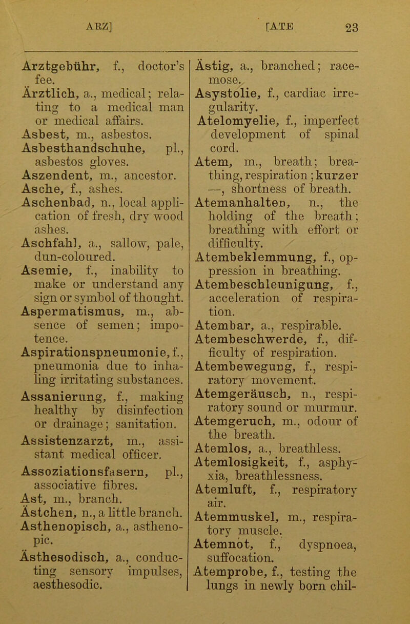 Arztgebtihr, f., doctor’s fee. Arztlich, a., medical; rela- tinsr to a medical man o or medical affairs. Asbest, m., asbestos. Asbesthandschuhe, pL, asbestos gloves. Aszendent, m., ancestor. Asche, f., asbes. Aschenbad, n., local appli- cation of fresh, dry wood ashes. Aschfahl, a., sallow, pale, dun-colonred. Asemie, f., inabihty to make or understand any sign or symbol of thought. Aspermatismus, m., ab- sence of semen; impo- tence. Aspirationspneumonie, f.. pneumonia due to inha- ling irritating substances. Assanierung, f., making healthy by disinfection or drainage; sanitation. Assistenzarzt, m., assi- stant medical officer. Assoziationsfasern, pL, associative fibres. Ast, m., branch. Astchen, n., a little branch. Asthenopisch, a., astheno- pic. Asthesodisch, a., conduc- ting sensory impulses, aesthesodic. Astig, a., branched; race- mose. Asystolie, f., cardiac irre- gularity. Atelomyelie, f., imperfect development of spinal cord. Atem, m., breath; brea- thing, respiration; kurzer —, shortness of breath. Atemanhalten, n., the holding of the breath; breathing with effort or difficulty. Atembeklemmung, f., op- pression in breathing. Atembeschleunigung, f., acceleration of respira- tion. Atembar, a., respirable. Atembeschwerde, f., dif- ficulty of respiration. Atembewegung, f., respi- ratory movement. Atemgerausch, n., respi- ratory sound or murmur. Atemgeruch, m., odour of the breath. Atemlos, a., breathless. Atemlosigkeit, f., asphy- xia, breathlessness. A-temluft, f., respiratory air. Atemmuskel, m., respira- tory muscle. Atemnbt, f., dyspnoea, suffocation. Atemprobe, f., testing the lungs in newly born chil-