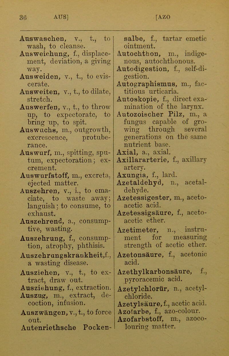 Auswasclien, v., t., to wash, to cleanse. Ausweichung, f., displace- ment, deviation, a giving way. Ausweiden, v., t., to evis- cerate. Answeiten, v., t., to dilate, stretch. Auswerfeu, v., t., to throw up, to expectorate, to bring np, to spit. Auswachs, m., outgrowth, excrescence, protube- rance. Auswurf, m., spitting, spu- tum, expectoration; ex- crement. Auswurfstoff, m., excreta, ejected matter. Auszehren, v., i., to ema- ciate, to waste away; languish; to consume, to exhaust. Anszehrend, a., consump- tive, wasting. Auszehrung, f., consump- tion, atrophy, phthisis. Auszehrungskrankheit,f., a wasting disease. Ausziehen, v., t., to ex- tract, draw out. Ausziehung, f., extraction. Auszug, m., extract, de- coction, infusion. Auszwhngen, v., t., to force out. Autenriethsche Pocken- salbe, f., tartar emetic ointment. Autochthon, m., indige- nous, autochthonous. Autodigestion, f., self-di- gestion. Autographismus, m., fac- titious urticaria. Autoskopie, f., direct exa- mination of the larynx. Autozoischer Pilz, m., a fungus capable of gro- wing through several generations on the same nutrient base. Axial, a., axial. Axillararterie, f., axillary artery. Axungia, f., lard. Azetaldehyd, n., acetal- dehyde. Azetessigester, m., aceto- acetic acid. Azetessigsaure, f., aceto- acetic ether. Azetimeter, n., instru- ment for measuring strength of acetic ether. Azetonshure, f., acetonic acid. Azethylkarbonshure, f., pyroracemic acid. Azetylchlortir, n., acetyl- chloride. Azetylsaure,f., acetic acid. Azotarbe, f., azo-colour. Azofarbstoff, m., azoco- louring matter.