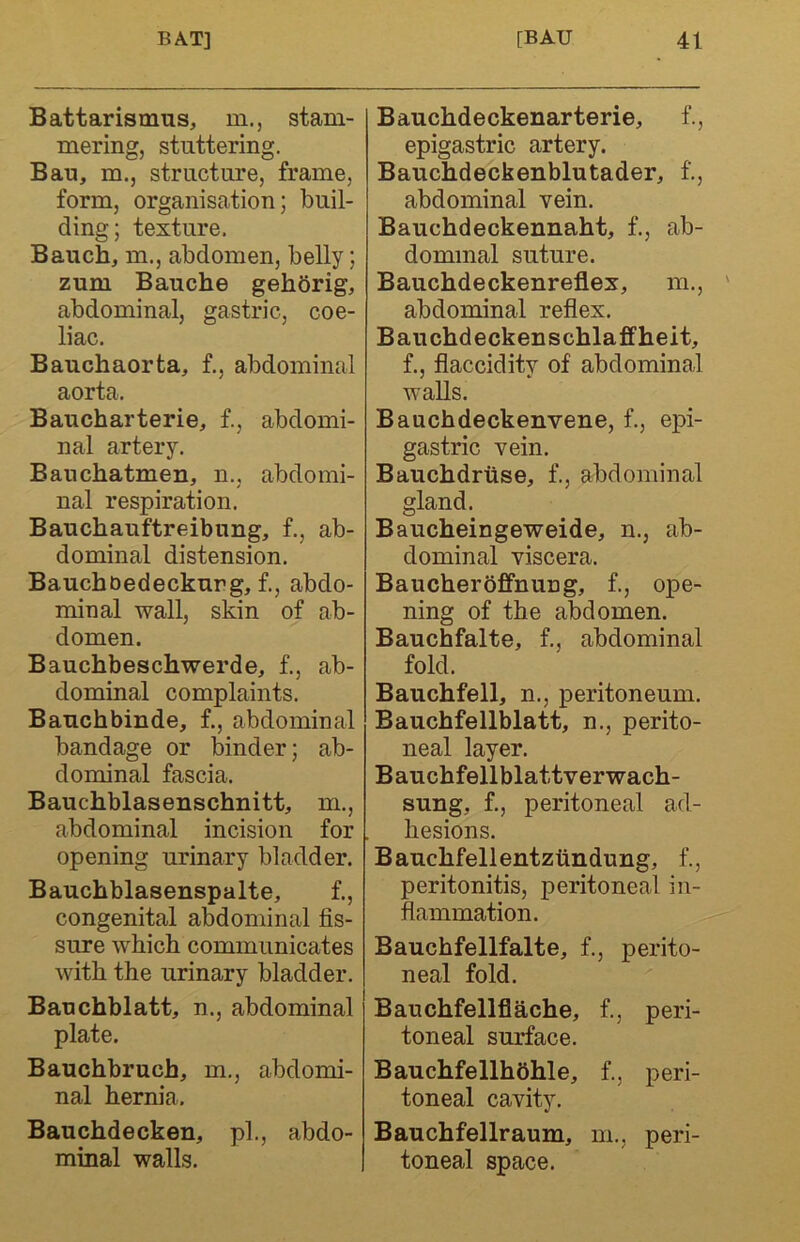 Battarismus, m., stam- mering, stuttering. Bau, m., structure, frame, form, organisation; buil- ding; texture. Bauch, m., abdomen, belly; zum Bauche gehbrig, abdominal, gastric, coe- liac. Bauchaorta, f., abdominal aorta. Baucharterie, f., abdomi- nal artery. Banchatmen, n., abdomi- nal respiration. Bauchauftreibung, f., ab- dominal distension. Bauchoedeckur g, f., abdo- minal wall, skin of ab- domen. Bauchbeschwerde, f., ab- dominal complaints. Bauchbinde, f., abdominal bandage or binder; ab- dominal fascia. Bauchblasenschnitt, m., abdominal incision for opening urinary bladder. Bauchblasenspalte, f., congenital abdominal fis- sure which communicates with the urinary bladder. Bauchblatt, n., abdominal plate. Bauchbruch, m., abdomi- nal hernia. Bauchdecken, pi., abdo- minal walls. Bauchdeckenarterie, f., epigastric artery. Bauchdeckenblutader, f., abdominal vein. Bauchdeckennaht, f., ab- dominal suture. Bauchdeckenreflex, m., abdominal refiex. Bauchdeckenschlaffheit, f., flaccidity of abdominal walls. Bauchdeckenvene, f., epi- gastric vein. Bauchdriise, f., abdominal gland. Baucheingeweide, n., ab- dominal viscera. Baucherbffnung, f., ope- ning of the abdomen. Bauchfalte, f., abdominal fold. Bauchfell, n., peritoneum. Bauchfellblatt, n., perito- neal layer. Bauchfellblattverwach- sung, f., peritoneal ad- hesions. Bauchfellentziindung, f., peritonitis, peritoneal in- flammation. Bauchfellfalte, f., perito- neal fold. Bauchfellflache, f., peri- toneal surface. Bauchfellhbhle, f., peri- toneal cavity. Bauchfellraum, m., peri- toneal space.