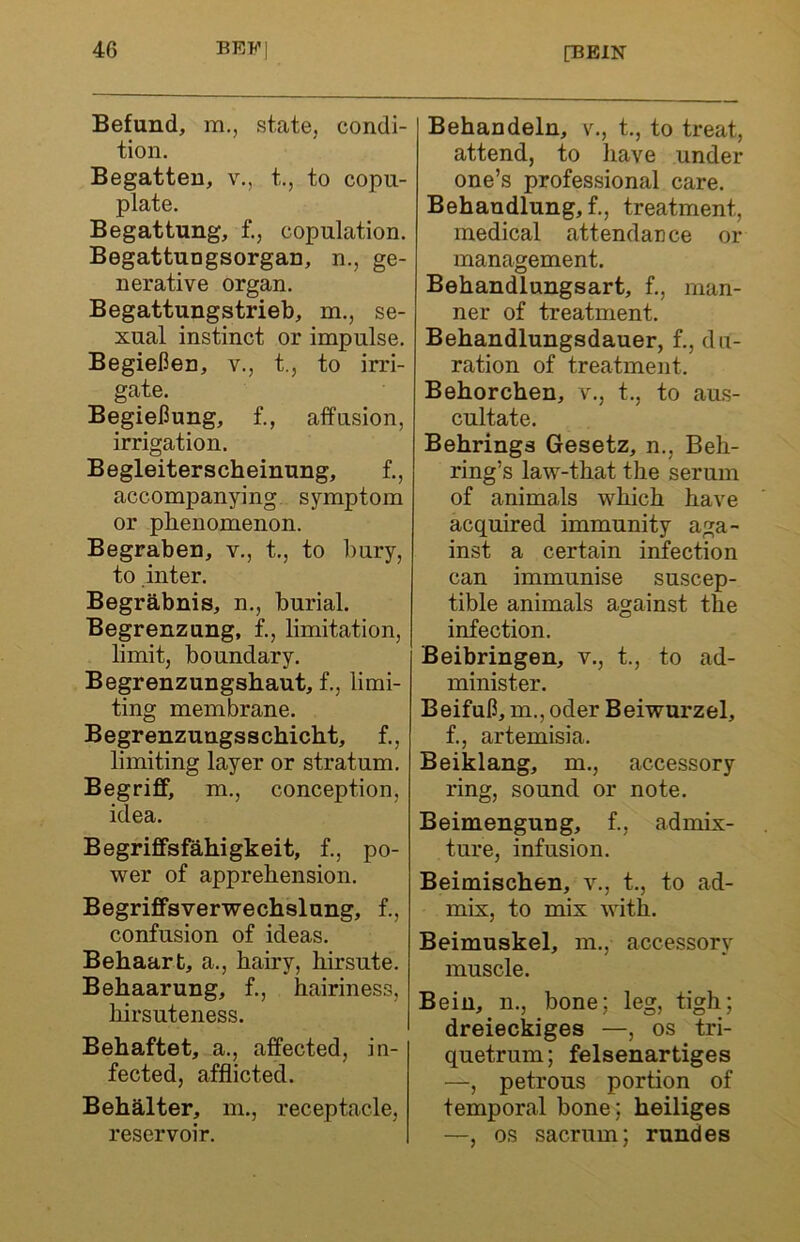 Befund, m., state, condi- tion. Begatten, v., t., to copu- plate. Begattung, f., copulation. Begattungsorgan, n., ge- nerative organ. Begattungstrieb, m., se- xual instinct or impulse. Begiefien, v., t., to irri- gate. BegieHung, f., affusion, irrigation. Begleiterscheinung, f., accompanying symptom or phenomenon. Begraben, v., t., to bury, to inter. Begrabnis, n., burial. Begrenzung, f., limitation, limit, boundary. Begrenzungshaut, f., limi- ting membrane. Begrenzungsschiclit, f., limiting layer or stratum. Begriff, m., conception, idea. Begriffsfahigkeit, f., po- wer of apprehension. Begriffsverwechslung, f., confusion of ideas. Behaart, a., hairy, hirsute. Behaarung, f., hairiness, liirsuteness. Behaftet, a., affected, in- fected, afflicted. Behalter, m., receptacle, reservoir. Behandeln, v., t., to treat, attend, to have under one’s professional care. Behaudlung, f., treatment, medical attendance or management. Behandlungsart, f., man- ner of treatment. Behandlungsdauer, f., du- ration of treatment. Behorchen, v., t., to aus- cultate. Behrings Gesetz, n., Beh- ring’s law-that the serum of animals which have acquired immunity aga- inst a certain infection can immunise suscep- tible animals against the infection. Beibringen, v., t., to ad- minister. BeifuC, m., oder Beiwurzel, f., artemisia. Beiklang, m., accessory ring, sound or note. Beimengung, f., admix- ture, infusion. Beimischen, v., t., to ad- mix, to mix with. Beimuskel, m., accessory muscle. Beiu, n., bone; leg, tigh; dreieckiges —, os tri- quetrum; felsenartiges —, petrous portion of temporal bone; heiliges —, os sacrum; rundes