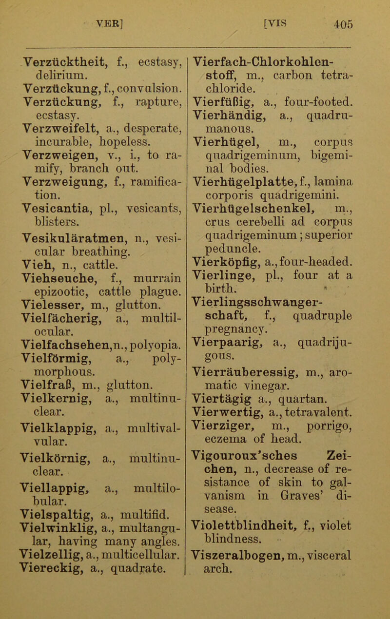 Verzticktheit, f., ecstasy, delirium. Verztickung, f., convulsion. Verztickung, f., rapture, ecstasy. Verzweifelt, a., desperate, incurable, hopeless. Verzweigen, v., i., to ra- mify, branch out. Verzweigung, f., ramifica- tion. Vesicantia, pL, vesicants, blisters. Vesikularatmen, n., vesi- cular breathing. Vieh, n., cattle. Viehseuche, f., murrain epizootic, cattle plague. Vielesser, m., glutton. Vielfacherig, a., multil- ocular. Vielfachsehen,n., polyopia. Vielfftrmig, a., poly- morphous. VielfraU, m., glutton. Vielkernig, clear. a.. multinu- Vielklappig, vular. a.. multival- Vielkornig, clear. a.. multinu- Viellappig, bular. a.. multilo- Vielspaltig, a., multifid. Vielxvinklig, a., multangu- lar, having many angles. Vielzellig, a., multicellular. Viereckig, a., quadrate. Vierfach-Chlorkohlon- stoff, m., carbon tetra- chloride. VierftiBig, a., four-footed. Vierhandig, a., quadru- manous. Vierhiigel, m., corpus quadrigeminum, bigemi- nal bodies. Vierhtigelplatte,f., lamina corporis quadrigemini. Vierhtigelschenkel, m., crus cerebelli ad corpus quadrigeminum; superior peduncle. Vierkopfig, a., four-headed. Vierlinge, pi., four at a birth. *' Vierlingsschwanger- schaft, f., quadruple pregnancy. Vierpaarig, a., quadriju- gous. Vierrauberessig, m., aro- matic vinegar. Viertagig a., quartan. Vierwertig, a., tetravalent. Vierziger, m., porrigo, eczema of head. Vigouroux’sches Zei- chen, n., decrease of re- sistance of skin to gal- vanism in Graves’ di- sease. Violettblindheit, f., violet blindness. Viszeralbogen, m., visceral arch.