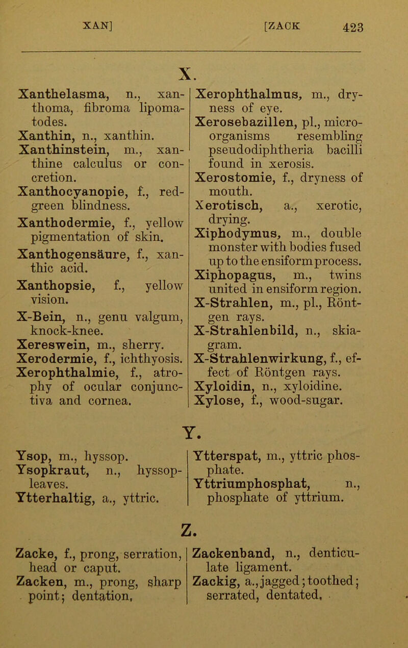 Xanthelasma, n., xan- thoma, fibroma lipoma- todes. Xanthin, n., xanthin. Xan thins tein, m., xan- thine calcnlns or con- cretion. Xanthocyanopie, f., red- green blindness. Xanthodermie, f., yellow pigmentation of skin. Xanthogensanre, f., xan- thic acid. Xanthopsie, f., yellow vision. X-Bein, n., genu valgum, knock-knee. Xereswein, m., sherry. Xerodermie, f., ichthyosis. Xerophthalmie, f., atro- phy of ocular conjunc- tiva and cornea. Ysop, m., hyssop. Ysopkraut, n., hyssop- leaves. Ytterhaltig, a., yttric. Xerophthalmus, m., dry- ness of eye. Xerosebazillen, pi., micro- organisms resembhng pseudodiphtheria bacilli found in xerosis. Xerostomie, f., dryness of mouth. Xerotisch, a., xerotic, drying. Xiphodymus, m., double monster with bodies fused up to the ensiformprocess. Xiphopagus, m., twins united in ensiform region. X-Strahlen, m., pi., Ront- gen rays. X-Strahlenbild, n., skia- gram. X-Strahlenwirkung, f., ef- fect of Rontgen rays. Xyloidin, n., xyloidine. Xylose, f., wood-sugar. Ytterspat, m., yttric phos- phate. Yttriumphosphat, n., phosphate of yttrium. z. Zacke, f., prong, serration, head or caput. Zacken, m., prong, sharp point; dentation, Zackenband, n., denticu- late ligament. Zackig, a.,jagged;toothed; serrated, dentated,