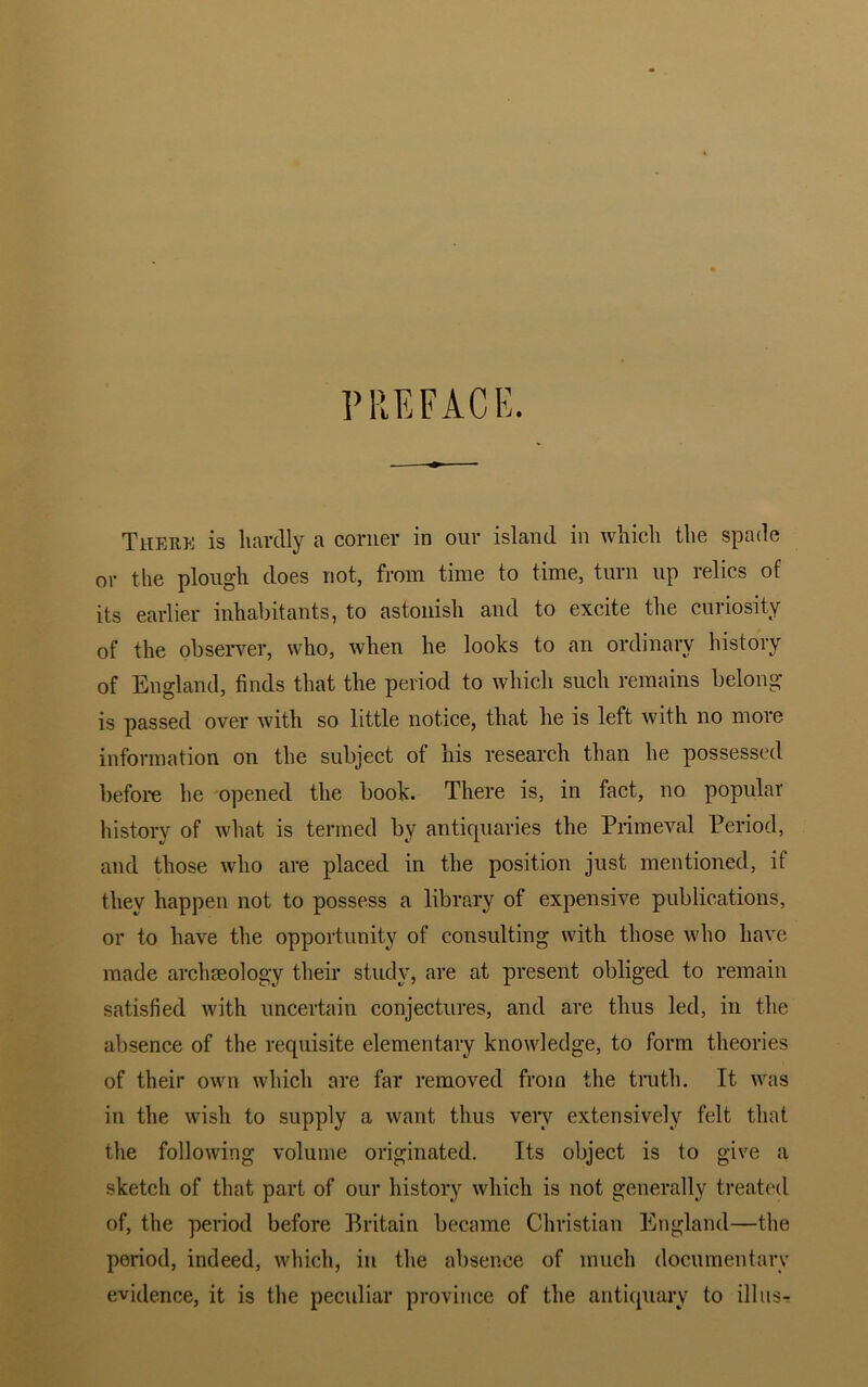 PREFACE. There is liardly a corner in our island in which the spade or the plough does not, from time to time, turn up relics of its earlier inhabitants, to astonish and to excite the curiosity of the observer, who, when he looks to an ordinary history of England, finds that the period to which such remains belong is passed over with so little notice, that he is left with no more information on the subject of his research than he possessed before he opened the book. There is, in fact, no popular history of what is termed by antiquaries the Primeval Period, and those who are placed in the position just mentioned, it they happen not to possess a library of expensive publications, or to have the opportunity of consulting with those who have made archaeology their study, are at present obliged to remain satisfied with uncertain conjectures, and are thus led, in the absence of the requisite elementary knowledge, to form theories of their own which are far removed from the truth. It was in the wish to supply a want thus very extensively felt that the following volume originated. Its object is to give a sketch of that part of our history which is not generally treated of, the period before Britain became Christian England—the period, indeed, which, in the absence of much documentary evidence, it is the peculiar province of the antiquary to ill its-