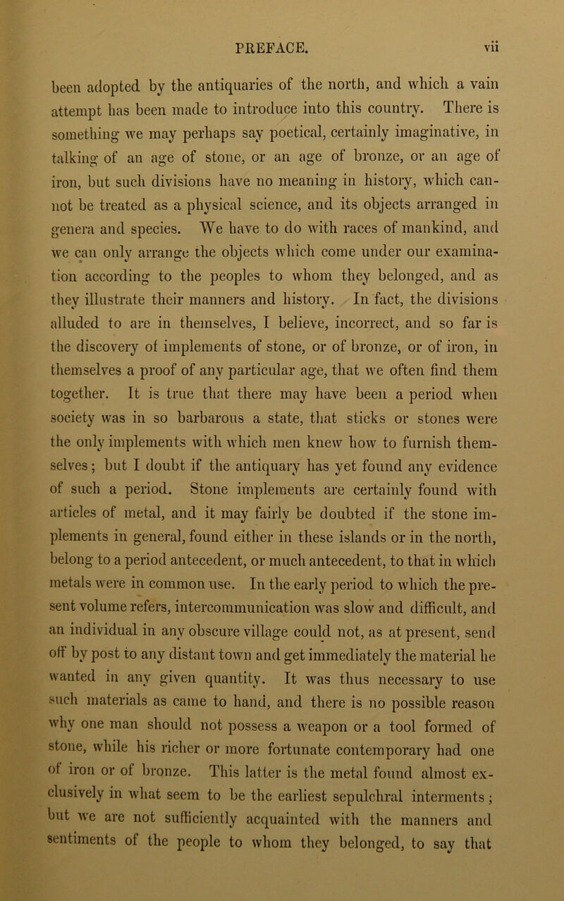 been adopted by the antiquaries of the north, and which a vain attempt has been made to introduce into this country. There is something we may perhaps say poetical, certainly imaginative, in talking of an age of stone, or an age of bronze, or an age of iron, but such divisions have no meaning in history, which can- not be treated as a physical science, and its objects arranged in genera and species. We have to do with races of mankind, and we can only arrange the objects which come under our examina- tion according to the peoples to whom they belonged, and as they illustrate their manners and history. In fact, the divisions alluded to are in themselves, I believe, incorrect, and so far is the discovery ot implements of stone, or of bronze, or of iron, in themselves a proof of any particular age, that we often find them together. It is true that there may have been a period when society was in so barbarous a state, that sticks or stones were the only implements with which men knew how to furnish them- selves ; but I doubt if the antiquary has yet found any evidence of such a period. Stone implements are certainly found with articles of metal, and it may fairly be doubted if the stone im- plements in general, found either in these islands or in the north, belong to a period antecedent, or much antecedent, to that in which metals were in common use. In the early period to which the pre- sent volume refers, intercommunication was slow and difficult, and an individual in any obscure village could not, as at present, send oft by post to any distant town and get immediately the material he wanted in any given quantity. It was thus necessary to use such materials as came to hand, and there is no possible reason why one man should not possess a weapon or a tool formed of stone, while his richer or more fortunate contemporaiy had one of iron or of bronze. This latter is the metal found almost ex- clusively in what seem to be the earliest sepulchral interments; but we are not sufficiently acquainted with the manners and sentiments of the people to whom they belonged, to say that