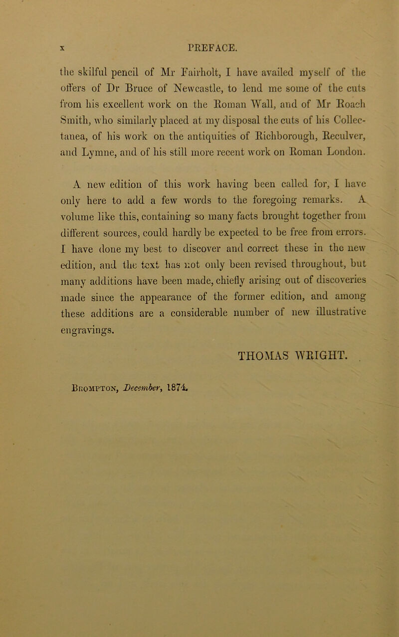 the skilful pencil of Mr Fairholt, I have availed myself of the offers of Dr Bruce of Newcastle, to lend me some of the cuts from his excellent work on the Homan Wall, and of Mr Roach Smith, who similarly placed at my disposal the cuts of his Collec- tanea, of his work on the antiquities of Bichborough, Reculver, and Lymne, and of his still more recent work on Roman London. A new edition of this work having been called for, I have only here to add a few words to the foregoing remarks. A volume like this, containing so many facts brought together from different sources, could hardly be expected to be free from errors. I have done my best to discover and correct these in the new edition, and the text has not only been revised throughout, but many additions have been made, chiefly arising out of discoveries made since the appearance of the former edition, and among these additions are a considerable number of new illustrative engravings. THOMAS WRIGHT. Bhompton, December, 1871.