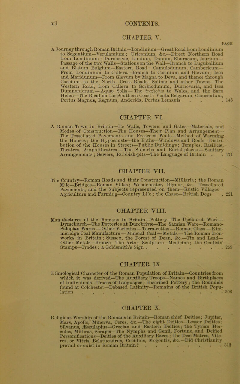 CHAPTER V. PAGE A Joumey through Roman Britain—Londinium—Great Road from Londinium to Segontium—Verulamium ; Uriconium, &c.—Direct Northern Road from Londinium ; Durobrivse, Lindum, Danum, Eburacum, Isurium— Passage of the two Walls—Stations on the Wall—Branch to Luguballium and Blatum Bulgium—Eastern Road; Camulodunum, Camboricum— Prom Londinium to Calleva—Branch to Corinium and Glevum; Isca and Maridunum—From Glevum by Magna to Deva, and thence through Coccium to the North—Cross Roads—Salinse and other Towns—The Western Road, from Calleva to Sorbiodunum, Dumovaria, and Isca Dumnoniorum — Aquae Solis—The trajectus to Wales, and the Sam Helen—The Road on the Southern Coast; Venta Belgarum, Clausentum, Portus Magnus, Regnum, Anderida, Portus Lemanis . . . 145 CHAPTER VI. A Roman Town in Britain—Its Walls, Towers, and Gates—Materials, and Modes of Construction—The Houses—Their Plan and Arrangement— The Tessellated Pavements and Frescoed Walls—Method of Warming the Houses ; the Hypocausts—the Baths—Windows and Roofs—Distri- bution of the Houses in Streets—Public Buildings; Temples, Basilica?, Theatres, Amphitheatres — The Suburbs and Burial-places — Sanitary Arrangements ; Sewers, Rubbish-pits—The Language of Britain . . 171 CHAPTER VII. The Country—Roman Roads and their Construction—Milliaria; the Roman Mile—Bridges—Roman Villas; Woodchester, Bignor, <fcc.—Tessellated Pavements, and the Subjects represented on them—Rustic Villages— Agriculture and Farming—Country Life ; the Chase—British Dogs . 221 CHAPTER VIII. Manufactures of the Romans in Britain—Pottery—The Upchurch Ware— Dymchurch—The Potteries at Durobrivse—The Samian Ware—Roman o- Salopian Wares — Other Varieties—Terra-cottas — Roman Glass—Kim- meridge Coal Manufacture — Mineral Coal — Metals — The Roman Iron- works in Britain; Sussex, the Forest of Dean, <fcc.—Tin and Lead— Other Metals—Bronze—The Arts ; Sculpture—Medicine ; the Oculists’ Stamps—Trades; a Goldsmith’s Sign 250 CHAPTER IX Ethnological Character of the Roman Population of Britain—Countries from which it was derived—The Auxiliary Troops—Names and Birthplaces of Individuals—Traces of Languages ; Inscribed Pottery; the Roundels found at Colchester—Debased Latinity—Remains of the British Popu- lation 306 CHAPTER X. Religious Worship of the Romans in Britain—Roman chief Deities; Jupiter, Mars, Apollo, Minerva, Ceres, <fec.—'The eight Deities—Lesser Deities ; Silvanus, jEsculapius—Grecian and Eastern Deities; the Tyrian Her- cules, Mithras, Serapis—The Nymphs and Genii, Fortune, and Deified Personifications—Deities of the Auxiliary Races ; the Deas Matres, Vite- res, or Vitris, Belatucadrus, Cocidius, Mogontis, Arc. — Did Christianity prevail or exist in Roman Britain? 313