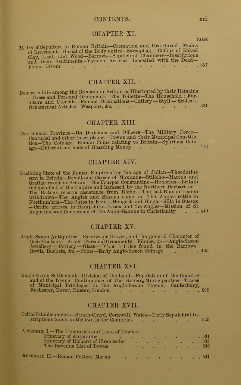 CHAPTER Xr. PAGE Modes of Sepulture in Roman Britain—Cremation and Urn-Burial—Modes of Interment—Burial of the Body entire—Sarcophagi—Coffins of Baked Clay Lead, and Wood—Barrows—Sepulchral Chambers—Inscriptions and * their Sentiments—Various Articles deposited with the Dead— Fulgor Divom CHAPTER XII. Domestic Life among the Romans in Britain as Illustrated by their Remains —Dress and Personal Ornaments—The Toilette—The Household ; Fur- niture and Utensils—Female Occupations—Cutlery — Styli—Scales — Ornamental Articles—Weapons, &c. . .... 391 CHAPTER XIII. The Roman Province—Its Divisions and Officers—The Military Force— Centurial and other Inscriptions—Towns and their Municipal Constitu tion—The Coinage—Roman Coins relating to Britain—Spurious Coin- age—Different methods of Hoarding Money 416 CHAPTER XIY. Declining State of the Roman Empire after the age of Julian—Theodosius sent to Britain—Revolt and Career of Maximus—Stilicho—Marcus and Gratian revolt in Britain—The Usurper Constantine—Honorius—Britain independent of the Empire and harassed by the Northern Barbarians— The Britons receive assistance from Rome — The last Roman Legion withdrawn—The Angles and Saxons come in—The Angles settle in Northumbria—The Jutes in Kent—Hengest and Horsa—iElla in Sussex —Cerdic arrives in Hampshire—Essex and the Angles—Mission of St Augustine and Conversion of the Anglo-Saxons to Christianity . . 440 CHAPTER XV. Anglo-Saxon Antiquities—Barrows or Graves, and the general Character of their Contents—Arms—Personal Ornaments ; Fibulae, Ac.—Anglo-Saxon Jewellery — Pottery — Glass—O'I.or i ■ t eles found in the Barrows Bowls, Buckets, Ac.—Coins—Early Anglo-Saxon Coinage . . . 465 CHAPTER XVI. Anglo-Saxon Settlement—Division of the Land—Population of the Country and of the Towns—Continuance of the Romaic Municipalities—Traces of Municipal Privileges in the Anglo-Saxon Towns; Canterbury, Rochester, Dover, Exeter, London 505 CHAPTER XVII. Celtic Establishments—Strath-Cluyd, Cornwall, Wales—Early Sepulchral In- scriptions found in the two latter Countries 525 Appendix I.—The Itineraries and Lists of Towns : Itinerary of Antoninus 531 Itinerary of Richard of Cirencester 533 The Ravenna List of Towns 536 Appendix II.—Roman Potters’ Murks 541