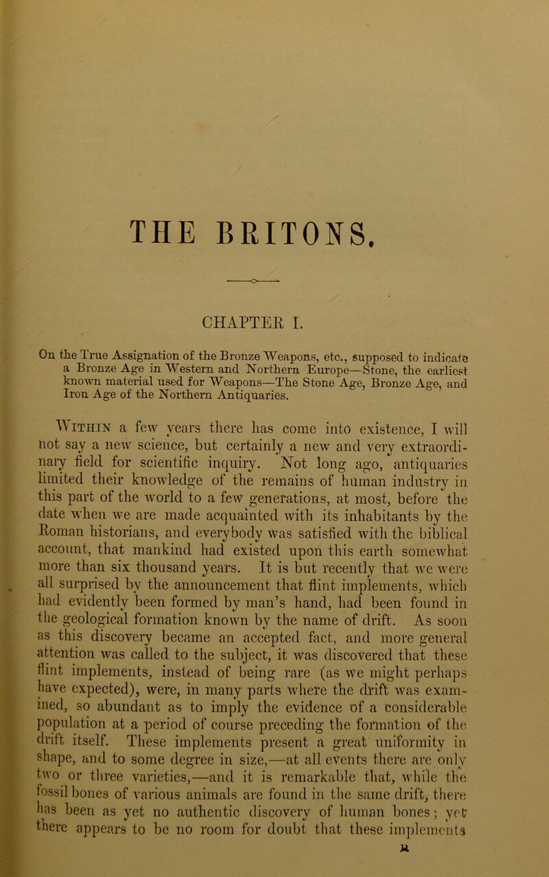 THE BRITONS. CHAPTER I. On the True Assignation of the Bronze Weapons, etc., supposed to indicate a Bronze Age in Western and Northern Europe—Stone, the earliest known material used for Weapons—The Stone Age, Bronze Age, and Iron Age of the Northern Antiquaries. Within a few years there lias come into existence, I will not say a new science, but certainly a new and very extraordi- nary field for scientific inquiry. Not long ago/antiquaries limited their knowledge of the remains of human industry in this part of the world to a few generations, at most, before the date when we are made acquainted with its inhabitants by the Roman historians, and everybody Was satisfied with the biblical account, that mankind had existed upon this earth somewhat more than six thousand years. It is but recently that we were all surprised bv the announcement that flint implements, which had evidently been formed by man’s hand, had been found in the geological formation known by the name of drift. As soon as this discovery became an accepted fact, and more general attention was called to the subject, it was discovered that these Hint implements, instead of being rare (as we might perhaps have expected), were, in many parts where the drift was exam- ined, so abundant as to imply the evidence of a considerable population at a period of course preceding the formation of the drift itself. These implements present a great uniformity in shape, and to some degree in size,—at all events there are only two or three varieties,—and it is remarkable that, while the fossil bones of various animals are found in the same drift, there hns been as yet no authentic discovery of human bones; vet there appears to be no room for doubt that these implements u