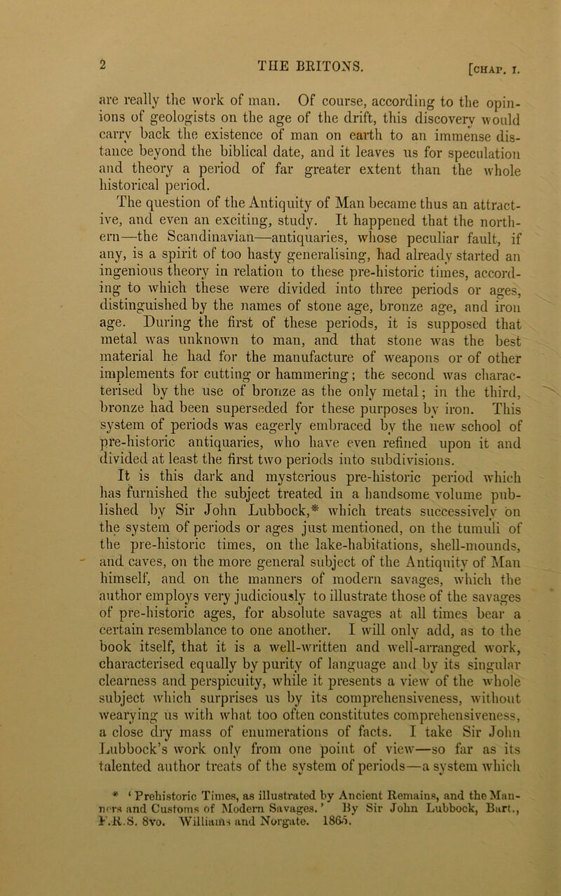 are really the work of man. Of course, according to the opin- ions of geologists on the age of the drift, this discovery would carry back the existence of man on earth to an immense dis- tance beyond the biblical date, and it leaves us for speculation and theory a period of far greater extent than the whole historical period. The question of the Antiquity of Man became thus an attract- ive, and even an exciting, study. It happened that the north- ern—the Scandinavian—antiquaries, whose peculiar fault, if any, is a spirit of too hasty generalising, had already started an ingenious theory in relation to these pre-historic times, accord- ing to which these were divided into three periods or ages, distinguished by the names of stone age, bronze age, and iron age. During the first of these periods, it is supposed that metal was unknown to man, and that stone was the best material he had for the manufacture of weapons or of other implements for cutting or hammering; the second was charac- terised by the use of bronze as the only metal; in the third, bronze had been superseded for these purposes by iron. This system of periods was eagerly embraced by the new school of pre-historic antiquaries, who have even refined upon it and divided at least the first two periods into subdivisions. It is this dark and mysterious pre-historic period which has furnished the subject treated in a handsome volume pub- lished by Sir John Lubbock,* which treats successively bn the system of periods or ages just mentioned, on the tumuli of the pre-historic times, on the lake-habitations, shell-mounds, and caves, on the more general subject of the Antiquity of Man himself, and on the manners of modern savages, which the author employs very judiciously to illustrate those of the savages of pre-historic ages, for absolute savages at all times bear a certain resemblance to one another. I will only add, as to the book itself, that it is a well-written and well-arranged work, characterised equally by purity of language and by its singular clearness and perspicuity, while it presents a view of the whole subject which surprises us by its comprehensiveness, without wearying us with what too often constitutes comprehensiveness, a close dry mass of enumerations of facts. I take Sir John Lubbock’s work only from one point of view—so far as its talented author treats of the system of periods—a system which * ‘ Prehistoric Times, as illustrated by Ancient Remains, and the Man- ners and Customs of Modem Savages. ’ By Sir John Lubbock, Bart., T.R.S. 8vo. Williams and Norgato. I860.