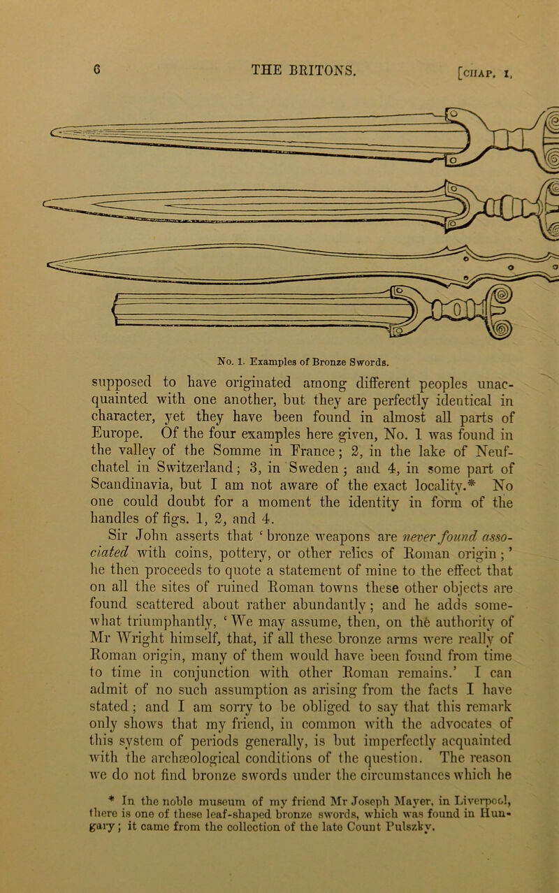 No. 1. Examples of Bronze Swords. supposed to have originated among different peoples unac- quainted with one another, but they are perfectly identical in character, yet they have been found in almost all parts of Europe. Of the four examples here given, No. 1 was found in the valley of the Somme in France; 2, in the lake of Neuf- cliatel in Switzerland; 3, in Sweden ■, and 4, in some part of Scandinavia, but I am not aware of the exact locality.* No one could doubt for a moment the identity in form of the handles of figs. 1, 2, and 4. Sir John asserts that ‘bronze weapons are never found asso- ciated with coins, pottery, or other relics of Homan origin; * lie then proceeds to quote a statement of mine to the effect that on all the sites of ruined Homan towns these other objects are found scattered about rather abundantly ; and he adds some- what triumphantly, ‘We may assume, then, on the authority of Mr Wright himself, that, if all these bronze arms were really of Homan origin, many of them would have been found from time to time in conjunction with other Homan remains.’ I can admit of no such assumption as arising from the facts I have stated; and I am sorry to be obliged to say that this remark only shows that my friend, in common with the advocates of this system of periods generally, is but imperfectly acquainted with the archaeological conditions of the question. The reason we do not find bronze swords under the circumstances which he * In the noblo museum of my friend Mr Joseph Mayer, in Liverpool, there is one of these leaf-shaped bronze swords, which was found in Hun- gary ; it came from the collection of the late Count Fulszkv.