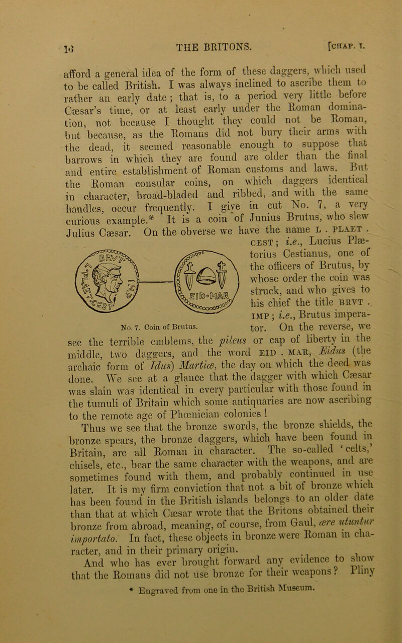 Id afford a general idea of the form of these daggers, which used to be called British. I was always inclined to ascribe them to rather an early date ; that is, to a period very little befoie Caesar’s time, or at least early under the Homan domina- tion, not because I thought they could not be Homan, but because, as the Homans did not bury theii arms with the dead, it seemed reasonable enough to suppose that barrows in which they are found are older than the final and entire establishment of Homan customs and laws. But tire Homan consular coins, on which daggers identical in character, broad-bladed and _ ribbed, and with the same handles, occur frequently. I give in put No. 7, a very curious example.* It is a coin of Junius Biutus, who slew Julius Caesar. On the obverse we have the name L . plaet . cest; i.e., Lucius Plee- torius Cestianus, one of the officers of Brutus^ by wdiose order the coin wTas struck, and who gives to his chief the title brvt .. imp ; i.e., Brutus impera- No. 7. Coin of Brutus. tor. On the reverse, wre see the terrible emblems, the pileits or cap of liberty in the middle, twro daggers, and the word eid . map, Eidus (the archaic form of Idas) Martice, the day on which the deed was done. We see at a glance that the dagger with which Caesar wns slain was identical in every particular with those found in the tumuli of Britain which some antiquaries are now ascribing to the remote age of Phoenician colonies 1 Thus we see that the bronze swords, the bronze shields, the bronze spears, the bronze daggers, which have been found in Britain, are all Homan in character. The so-called ‘ celts, chisels, etc., bear the same character with the weapons, and aie sometimes found with them, and probably continued in use later. It is my firm conviction that not a bit of bronze which has been found in the British islands belongs to an older date than that at which Osar wrote that the Britons obtained their bronze from abroad, meaning, of course, from Gaul, cere utuntur importato. In fact, these objects in bronze were Homan in cha- racter, and in their primary origin. t And who has ever brought forward any evidence to show that the Homans did not use bronze for their weapons ? 1 liny * Engraved from ono in tlic British Museum.