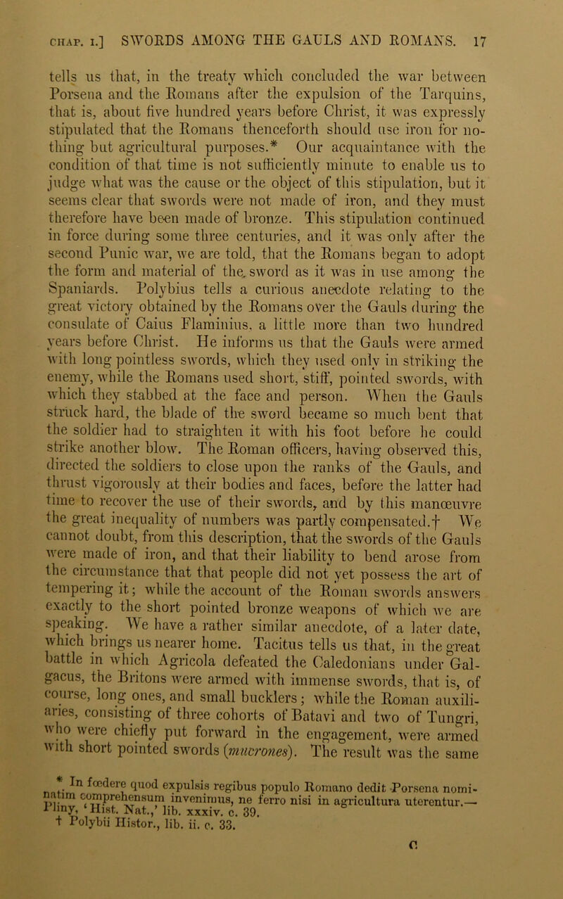 tells us that, in the treaty which concluded the war between Porsena and the Romans after the expulsion of the Tarquins, that is, about five hundred years before Christ, it was expressly stipulated that the Romans thenceforth should use iron for no- thing but agricultural purposes.* Our acquaintance with the condition of that time is not sufficiently minute to enable us to t' judge what was the cause or the object of this stipulation, but it seems clear that swords were not made of iron, and they must therefore have be-en made of bronze. This stipulation continued in force during some three centuries, and it was only after the second Punic war, we are told, that the Romans began to adopt the form and material of the. sword as it was in use among the Spaniards. Polybius tells a curious anecdote relating to the great victory obtained by the Romans over the Gauls during the consulate of Caius Flaminius, a little more than two hundred years before Christ. He informs us that the Gauls were armed with long pointless swords, which they used only in striking the enemy, while the Romans used short, stiff, pointed swords, with which they stabbed at the face and person. When the Gauls struck hard, the blade of the sword became so much bent that the soldier had to straighten it with his foot before he could strike another blow. The Roman officers, having observed this, directed the soldiers to close upon the ranks of the Gauls, and thrust vigorously at their bodies and faces, before the latter had time to recover the use of their swords, and by this manoeuvre the great inequality of numbers was partly compensated.f We cannot doubt, from this description, that the swords of the Gauls were made of iron, and that their liability to bend arose from the circumstance that that people did not yet possess the art of tempering it; while the account of the Roman swords answers exactly to the short pointed bronze weapons of which we are speaking. We have a rather similar anecdote, of a later date, which brings us nearer home. Tacitus tells us that, in the great battle in which Agricola defeated the Caledonians under Gal- gacus, the Britons were armed with immense swords, that is, of couise, long ones, and small bucklers; while the Roman auxili- aries, consisting of three cohorts of Batavi and two of Tungri, u ho were chiefly put forward in the engagement, were armed vith short pointed swords (mucrones). The result was the same . tffidere quod expulsis regibus populo Romano dedit Porsena norni- a un cornprehensum inveninius, ne ferro nisi in agricultura uterentur.— 1 liny, ‘Hist. Nat.,’ lib. xxxiv. c. 39. t Polybii Ilistor., lib. ii. c. 33. C.