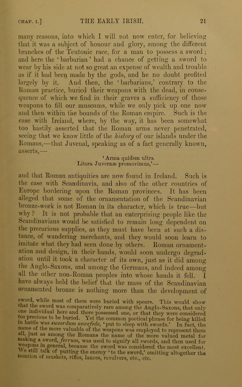 many reasons, into which I will not now enter, for believing that it was a subject of honour and glory, among the different branches of the Teutonic race, for a man to possess a sword; and here the c barbarian ’ had a chance of getting a sword to wear by his side at not so great an expense of wealth and trouble as if it had been made by the gods, and he no doubt profited largely by it. And then, the ‘ barbarians,’ contrary to the Roman practice, buried their weapons with the dead, in conse- quence of which we find in their graves a sufficiency of those weapons to fill our museums, while we only pick up one now and then within the bounds of the Roman empire. Such is the case with Ireland, where, by the way, it has been somewhat too hastily asserted that the Roman arms never penetrated, seeing that we know little of the history of our islands under the Romans,—that Juvenal, speaking as of a fact generally known, asserts,— ‘ Arma quidem ultra Litora Juvernse promovimus,’— and that Roman antiquities are now found in Ireland. Such is the case with Scandinavia, and also of the other countries of Europe bordering upon the Roman provinces. It has been alleged that some of the ornamentation of the Scandinavian bronze-work is not Roman in its character, which is true—but why ? It is not probable that an enterprising people like the Scandinavians would be satisfied to remain long dependent on the precarious supplies, as they must have been at such a dis- tance, of wandering merchants, and they would soon learn to imitate what they had seen done by others. Roman ornament- ation and design, in their hands, would soon undergo degrad- ation until it took a character of its own, just as it did among the Anglo-Saxons, and among the Germans, and indeed among all the other non-Roman peoples into whose hands it fell. I have always held the belief that the mass of the Scandinavian ornamented bronze is nothing more than the development of K'vo,r(h while most of them were buried with spears. This would show that the sword was comparatively rare among the Anglo-Saxons, that only one individual here and there possessed one, or that they were considered too precious to be buried. Yet the common poetical phrase for being killed m battle was siveordum aswefede, ‘put to sleep with swords.’ In fact, the name of the more valuable of the weapons was employed to represent them all, just as among the Romans the name of the more valued metal for nuking a sword, ferrum, was used to signify all swords, and then used for weapons m general, because the sword was considered the most excellent. e still talk of putting the enemy ‘ to the sword,’ omitting altogether the mention or muskets, rifles, lances, revolvers, etc., etc.