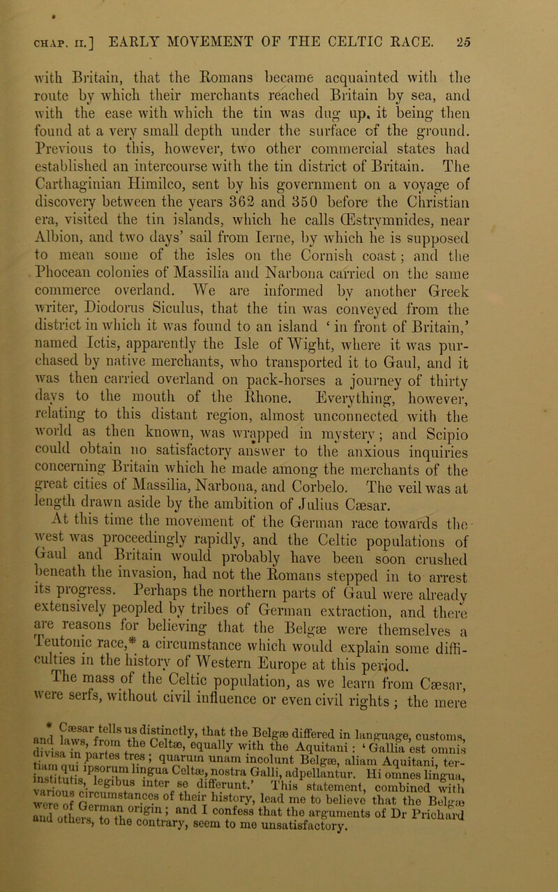 with Britain, that the Romans became acquainted with the route by which their merchants reached Britain by sea, and with the ease with which the tin was dug- up, it being then found at a very small depth under the surface of the ground. Previous to this, however, two other commercial states had established an intercourse with the tin district of Britain. The Carthaginian Himilco, sent by his government on a voyage of discovery between the years 362 and 350 before the Christian era, visited the tin islands, which he calls (Estrymnides, near Albion, and two days’ sail from Ierne, by which he is supposed to mean some of the isles on the Cornish coast; and the Phocean colonies of Massilia and Narbona carried on the same commerce overland. We are informed by another Greek writer, Diodorus Siculus, that the tin was conveyed from the district in which it was found to an island c in front of Britain,5 named Ictis, apparently the Isle of Wight, where it was pur- chased by native merchants, who transported it to Gaul, and it was then carried overland on pack-horses a journey of thirty days to the mouth of the Rhone. Everything, however, relating to this distant region, almost unconnected with the world as then known, was wrapped in mystery; and Scipio could obtain no satisfactory answer to the anxious inquiries concerning Britain which he made among the merchants of the great cities of Massilia, Narbona, and Corbelo. The veil was at length drawn aside by the ambition of Julius Caesar. At this time the movement of the German race towards the- v est was proceedingly rapidly, and the Celtic populations of Gaul and Britain would probably have been soon crushed beneath the invasion, had not the Romans stepped in to arrest its piogiess. Perhaps the northern parts of Gaul were already extensively peopled by tribes of German extraction, and there are reasons for believing that the Belgae were themselves a teutonic race,* a circumstance which would explain some diffi- culties in the history of Western Europe at this period. The mass of the Celtic population, as we learn from Ceesar, veie serfs, without civil influence or even civil rights ; the mere and fawT/rmn ^ the Belg® differed in language, customs, dUii in hf ? ,th Celta3> e(lually with the Aquitani; ‘ Gallia est omnis t i i r ’ qT?m Unam incolunt Kelgje, aliam Aquitani, ter- ntt tuHVPwT gr C0ltadH0Stra Galli’ a<lpellantur. Hi omnes liAgua, lnter,!°v. dlfferuut-’ This statement, combined with were of n “,n9tanccs of th?ir history, lead me to believe that the Belgse and others S 5,0° eft 5 and 1 C°feSS that the ^rnents of Dr Prichard u otuers, to the contrary, seem to mo unsatisfactory.
