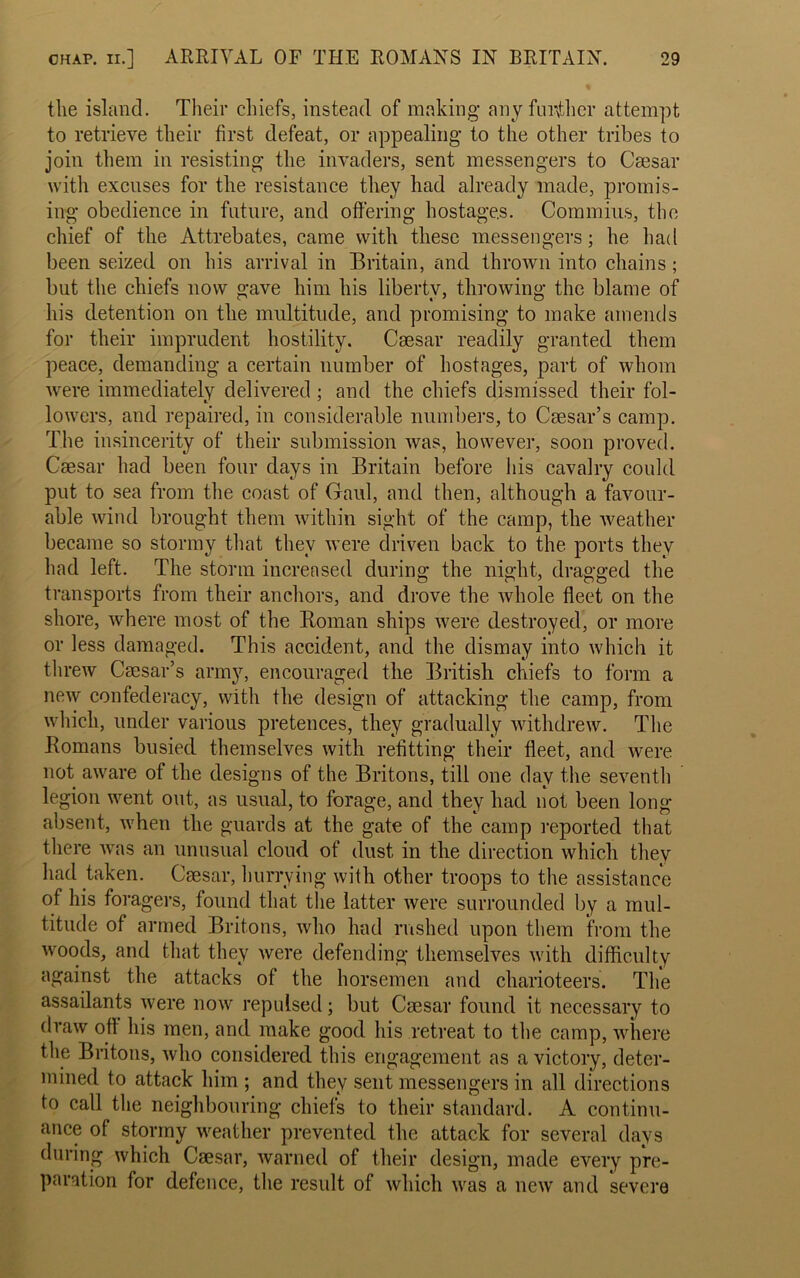 the island. Their chiefs, instead of making any further attempt to retrieve their first defeat, or appealing to the other tribes to join them in resisting the invaders, sent messengers to Caesar with excuses for the resistance they had already made, promis- ing obedience in future, and offering hostages. Commius, the chief of the Attrebates, came with these messengers; he had been seized on his arrival in Britain, and thrown into chains; but the chiefs now gave him his liberty, throwing the blame of his detention on the multitude, and promising to make amends for their imprudent hostility. Caesar readily granted them peace, demanding a certain number of hostages, part of whom were immediately delivered ; and the chiefs dismissed their fol- lowers, and repaired, in considerable numbers, to Caesar’s camp. The insincerity of their submission was, however, soon proved. Caesar had been four days in Britain before his cavalry could put to sea from the coast of Gaul, and then, although a favour- able wind brought them within sight of the camp, the weather became so stormy that they were driven back to the ports they had left. The storm increased during the night, dragged the transports from their anchors, and drove the whole fleet on the shore, where most of the Roman ships were destroyed, or more or less damaged. This accident, and the dismay into which it threw Caesar’s army, encouraged the British chiefs to form a new confederacy, with the design of attacking the camp, from which, under various pretences, they gradually withdrew. The Romans busied themselves with refitting their fleet, and were not aware of the designs of the Britons, till one day the seventh legion went out, as usual, to forage, and they had not been long- absent, when the guards at the gate of the camp reported that there was an unusual cloud of dust in the direction which they had taken. Caesar, hurrying with other troops to the assistance of his foragers, found that the latter were surrounded by a mul- titude of armed Britons, who had rushed upon them from the woods, and that they were defending themselves with difficulty against the attacks of the horsemen and charioteers. The assailants were now repulsed; but Caesar found it necessary to draw off his men, and make good his retreat to the camp, where the Britons, who considered this engagement as a victory, deter- mined to attack him ; and they sent messengers in all directions to call the neighbouring chiefs to their standard. A continu- ance of stormy weather prevented the attack for several days during which Caesar, warned of their design, made every pre- paration for defence, the result of which was a new and severe