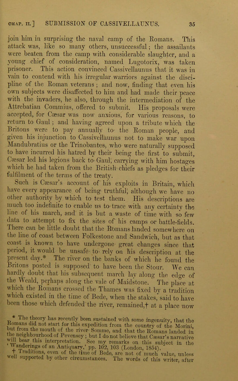 join him in surprising the naval camp of the Romans. This attack was, like so many others, unsuccessful; the assailants were beaten from the camp with considerable slaughter, and a young chief of consideration, named Lugotorix, was taken prisoner. This action convinced Cassivellaunus that it was in vain to contend with his irregular warriors against the disci- pline of the Roman veterans; and now, finding that even his own subjects were disaffected to him and had made their peace with the invaders, he also, through the intermediation of the Attrebatian Commius, offered to submit. His proposals were accepted, for Csesar was now anxious, for various reasons, to return to Gaul; and having agreed upon a tribute which the Britons were to pay annually to- the Roman people, and given his injunction to Cassivellaunus not to make war upon Mandubratius or the Trinobantes, who were naturally supposed to have incurred his hatred by their being the first to submit, Caesar led his legions back to'Gaul, carrying with him hostages which he had taken from the British' chiefs as pledges for their fulfilment of the terms of the treaty. Such is Caesar’s account of his exploits in Britain, which have every appearance of being truthful; although we have no other authority by which to test them. His descriptions are much too indefinite to enable us to trace with any certainty the line of his march, and it is- but a waste of time with so few data to attempt to fix the sites of his camps or battle-fields. There can be little doubt that the Romans landed somewhere on the line of coast between Folkestone and Sandwich, but as that coast is. known to have undergone great changes since that period, it would be unsafe- to- rely on his description at the present day.- The river on the banks of which he found the Britons posted is supposed to have been the Stour. We can hardly doubt that his subsequent march lav along the edge of the Weald, perhaps along the vale of Maidstone.  The pla°ce at which the Romans crossed the Thames was fixed by a tradition which existed in the time of Bede, when the stakes, said to have been those which defended the river, remained,t at a place now The theory has recently been sustained with some ingenuity, that the Romans did not start for this expedition from the country of the Morini, but from the mouth of the river-Somme, and that the Romans landed in le neighbourhood of Pevensey ; but I do not believe that Caesar’s narrative Mill bear this interpretation. See my remarks on this subject in the U andenngs of an Antiquary,’ pp. 102, 103 (London, 1854). i, ra^tions, even of the time of Bede, are not of much value, unless veil supported by other circumstances. The words of this writer, after