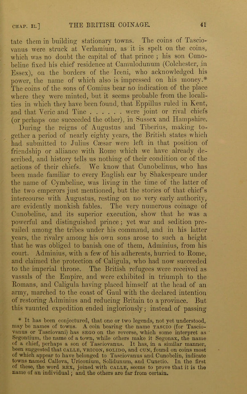 tate them in building stationary towns. The coins of Tascio- vanus were struck at Verlamium, as it is spelt on the coins, which was no doubt the capital of that prince ; his son Cuno- beline fixed his chief residence at Camulodunum (Colchester, in Essex), on the borders of the Iceni, who acknowledged his power, the name of which also is impressed on his money.'* The coins of the sons of Comius bear no indication of the place where they were minted, but it seems probable from the locali- ties in which they have been found, that Eppillus ruled in Kent, and that Yeric and Tine were joint or rival chiefs (or perhaps one succeeded the other), in Sussex and Hampshire. During the reigns of Augustus and Tiberius, making to- gether a period of nearly eighty years, the British states which had submitted to Julius Caesar were left in that position of friendship or alliance with Home which we have already de- scribed, and history tells us nothing of their condition or of the actions of their chiefs. We know that Cunobelinus, who has been made familiar to every English ear by Shakespeare under the name of Cymbeline, was living in the time of the latter of the two emperors just mentioned, but the stories of that chiefs intercourse with Augustus, resting on no very early authority, are evidently monkish fables. The very numerous coinage of Cunobeline, and its superior execution, show that he was a powerful and distinguished prince ; yet war and sedition pre- vailed among the tribes under his command, and in his latter years, the rivalry among his own sons arose to such a height that he was obliged to banish one of them, Adminius, from his court. Adminius, with a few of his adherents, hurried to Home, and claimed the protection of Caligula, who had now succeeded to the imperial throne. The British refugees were received as vassals of the Empire, and were exhibited in triumph to the Homans, and Caligula having placed himself at the head of an army, marched to the coast of Gaul with the declared intention of restoring Adminius and reducing Britain to a province. But this vaunted expedition ended ingloriously; instead of passing * It has been conjectured, that one or two legends, not yet understood, may be names of towns. A coin bearing the name tascio (for Tascio- vanus or Tasciovani) has sego on the reverse, which some interpret as Segontium, the name of a town, while others make it Segonax, the name of a chief, perhaps a son of Tasc.iovanus. It has, in a similar manner, been suggested that calle, vricon, solido, and cun, found on coins most of which appear to have belonged to Tasciovanus and Cunobelin, indicate towns named Callcva, Uriconium, Solidunum, and Cunetio. In the first of these, the word rex, joined with calle, seems to prove that it is the name of an individual; and the others are far from certain.