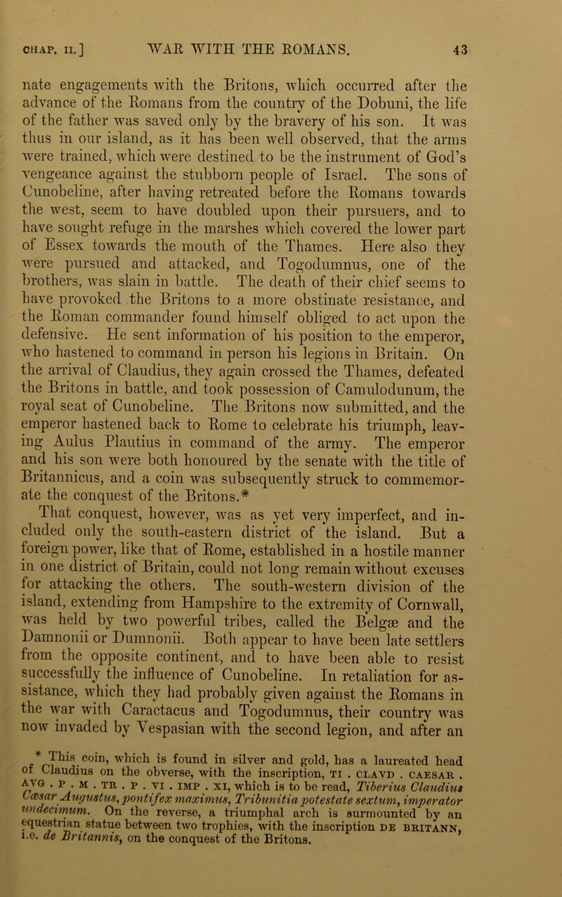 nate engagements with the Britons, which occurred after the advance of the Romans from the country of the Dobuni, the life of the father was saved only by the bravery of his son. It was thus in our island, as it has been well observed, that the arms were trained, which were destined to be the instrument of God’s vengeance against the stubborn people of Israel. The sons of Cunobeline, after having retreated before the Romans towards the west, seem to have doubled upon their pursuers, and to have sought refuge in the marshes which covered the lower part of Essex towards the mouth of the Thames. Here also they were pursued and attacked, and Togodumnus, one of the brothers, was slain in battle. The death of their chief seems to have provoked the Britons to a more obstinate resistance, and the Roman commander found himself obliged to act upon the defensive. He sent information of his position to the emperor, who hastened to command in person his legions in Britain. On the arrival of Claudius, they again crossed the Thames, defeated the Britons in battle, and took possession of Camulodunum, the royal seat of Cunobeline. The Britons now submitted, and the emperor hastened back to Rome to celebrate his triumph, leav- ing Aulus Plautius in command of the army. The emperor and his son were both honoured by the senate with the title of Britannicus, and a coin was subsequently struck to commemor- ate the conquest of the Britons.* That conquest, however, was as yet very imperfect, and in- cluded only the south-eastern district of the island. But a foreign power, like that of Rome, established in a hostile manner in one district of Britain, could not long remain without excuses for attacking the others. The south-western division of the island, extending from Hampshire to the extremity of Cornwall, was held by two powerful tribes, called the Belgse and the Damnonii or Dumnonii. Both appear to have been late settlers from the opposite continent, and to have been able to resist successfully the influence of Cunobeline. In retaliation for as- sistance, which they had probably given against the Romans in the war with Caractacus and Togodumnus, their country was now invaded by A espasian with the second legion, and after an * This coin, which is found in silver and gold, has a laureated head ot Claudius on the obverse, with the inscription, ti . clavd . caesar . 0 M • TR • p • 71 • IMP • XI> which is to be read, Tiberius Claudius Lasar Augustus,pontifex maximus, Tribunitiapotestale scxtiwi, imperator undecimum. On the reverse, a triumphal arch is surmounted by an equestrian statue between two trophies, with the inscription de britann, i.e. de Bntannis, on the conquest of the Britons.