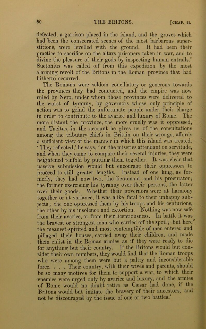 defeated, a garrison placed in the island, and the groves which had been the consecrated scenes of the most barbarous super- stitions, were levelled with the ground. It had been their practice to sacrifice on the altars prisoners taken in war, and to divine the pleasure of their gods by inspecting human entrails.’ Suetonius was called off from this expedition by the most alarming revolt of the Britons in the Homan province that had hitherto occurred. The Homans were seldom conciliatory or generous towards the provinces they had conquered, and the empire was now ruled by Nero, under whom those provinces were delivered to the worst of tyranny, by governors whose only principle of action was to grind the unfortunate people under their charge in order to contribute to the avarice and luxury of Home. The more distant the province, the more cruelly was it oppressed, and Tacitus, in the account he gives us of the consultations among the tributary chiefs in Britain on their wrongs, affords a sufficient view of the manner in which this island was treated. ‘ They reflected,’ he says, c on the miseries attendant on servitude, and when they came to compare their several injuries, they were heightened tenfold by putting them together. It was clear that passive submission would but encourage their oppressors to proceed to still greater lengths. Instead of one king, as for- merly, they had now two, the lieutenant and his procurator; the former exercising his tyranny over their persons, the latter over their goods. Whether their governors were at harmony together or at variance, it was alike fatal to their unhappy sub- jects ; the one oppressed them by his troops and his centurions, the other by his insolence and extortion. Nothing was now safe from their avarice, or from their licentiousness. In battle it was the bravest or strongest man who carried off the spoil; but here' the meanest-spirited and most contemptible of men entered and pillaged their houses, carried away their children, and made them enlist in the Homan armies as if they were ready to die for anything but their country. If the Britons would but con- sider their own numbers, they would find that the Homan troops who were among them were but a paltry and inconsiderable force. . . . Their country, with their wives and parents, should be so many motives for them to support a war, to which their enemies were urged only by avarice and luxury, and the armies of Home would no doubt retire as Caesar had done, if the Britons would but imitate the bravery of their ancestors, and not be discouraged by the issue of one or two battles.’