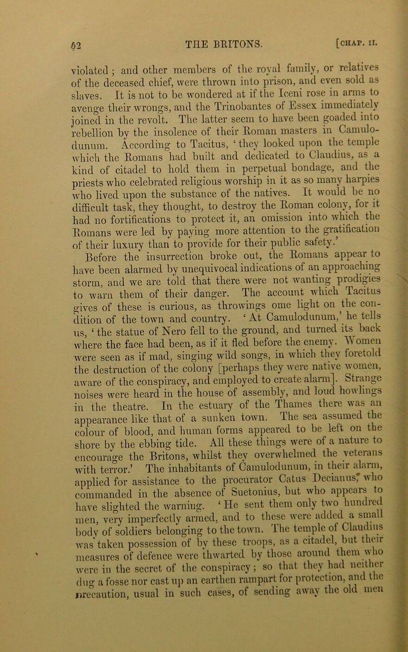 violated ; and other members of the royal family, or relatives of the deceased chief, were thrown into prison, and even sold as slaves. It is not to be wondered at if the Ieeni rose in arms to avenge their wrong's, and the Trinobantes of Essex immediately joined in the revolt. The latter seem to have been goaded into rebellion by the insolence of their Roman masters in Camulo- dunnm. According to Tacitus, c they looked upon the temple which the Homans had built and dedicated to Claudius, as a kind of citadel to hold them in perpetual bondage, and the priests who celebrated religious worship in it as so many harpies who lived upon the substance of the natives. It would be no difficult task, they thought, to destroy the Homan colonv, for it had no fortifications to protect it, an omission into which the Homans were led by paying more attention to the gratification of their luxury than to provide for their public safety.’ Before the insurrection broke out, the Homans appear to have been alarmed by unequivocal indications of an appioaching storm, and we are told that there were not wanting prodigies to warn them of their danger. The account which Tacitus gives of these is curious, as throwings ome light on the con- dition of the town and country. c At Camulodunum,’ he tells us, 1 the statue of Nero fell to the ground, and turned its back where the face had been, as if it fled before the enemy. Women were seen as if mad, singing wild songs, in which they foietold the destruction of the colony [perhaps they were native women, aware of the conspiracy, and employed to create alarm]. Strange noises were heard in the house of assembly, and loud bowlings in the theatre. In the estuary of the Thames there was an appearance like that of a sunken town. The sea assumed the colour of blood, and human forms appeared to be left on the shore by the ebbing tide. All these things were of a nature to encourage the Britons, whilst they overwhelmed the veterans with terror.’ The inhabitants of Camulodunum, in their alarm, applied for assistance to the procurator Catus Decianus, who commanded in the absence of Suetonius, but who appears to have slighted the warning. c He sent them only two hundred men, very imperfectly armed, and to these were added a small body of soldiers belonging to the town. The temple of Claudius was taken possession of by these troops, as a citadel, but their measures of defence were thwarted by those around them who were in the secret of the conspiracy; so that they had neither dug a fosse nor cast up an earthen rampart for protection, and t le precaution, usual in such cases, of sending away the old men