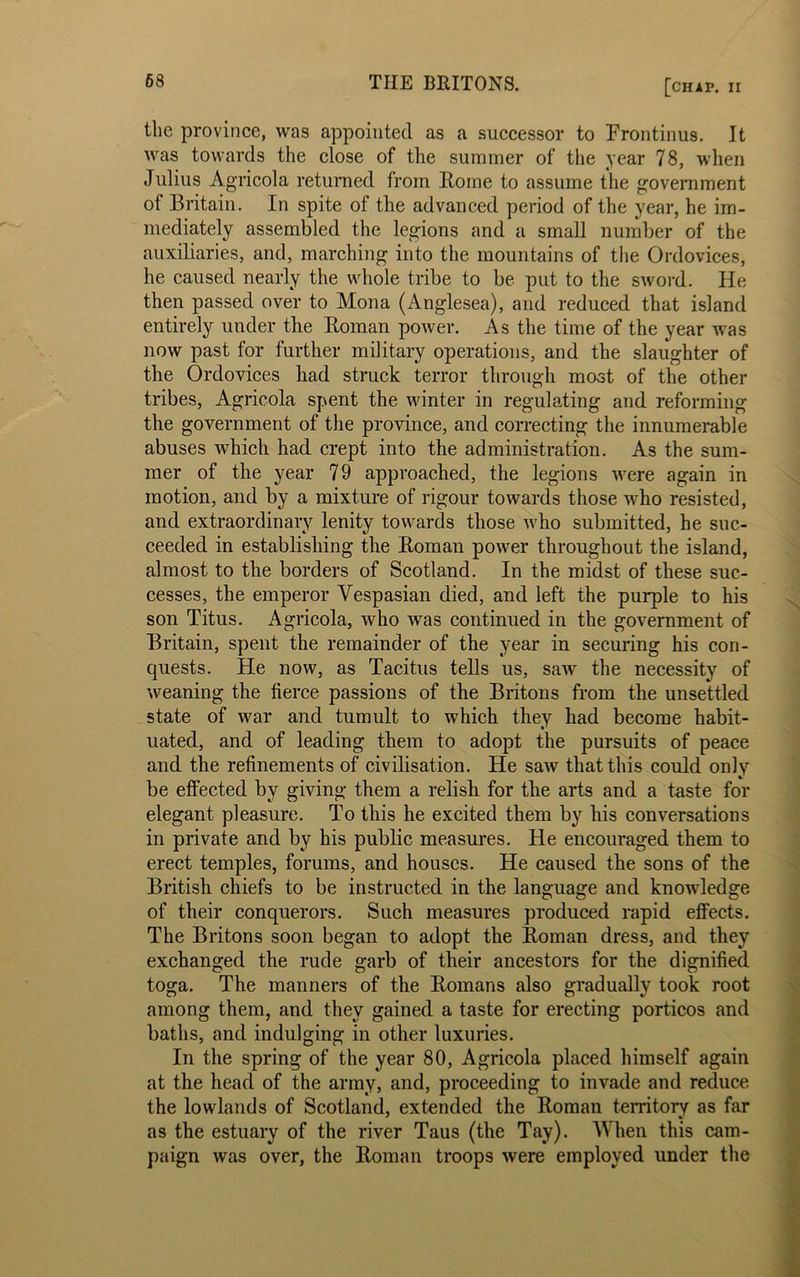 the province, was appointed as a successor to Fronfcinus. It was towards the close of the summer of the year 78, when Julius Agricola returned from Horne to assume the government of Britain. In spite of the advanced period of the year, he im- mediately assembled the legions and a small number of the auxiliaries, and, marching into the mountains of the Ordovices, he caused nearly the whole tribe to be put to the sword. He then passed over to Mona (Anglesea), and reduced that island entirely under the Homan power. As the time of the year was now past for further military operations, and the slaughter of the Ordovices had struck terror through moat of the other tribes, Agricola spent the winter in regulating and reforming the government of the province, and correcting the innumerable abuses which had crept into the administration. As the sum- mer of the year 79 approached, the legions were again in motion, and by a mixture of rigour towards those who resisted, and extraordinary lenity towards those who submitted, he suc- ceeded in establishing the Homan power throughout the island, almost to the borders of Scotland. In the midst of these suc- cesses, the emperor Vespasian died, and left the purple to his son Titus. Agricola, who was continued in the government of Britain, spent the remainder of the year in securing his con- quests. He now, as Tacitus tells us, saw the necessity of weaning the fierce passions of the Britons from the unsettled state of war and tumult to which they had become habit- uated, and of leading them to adopt the pursuits of peace and the refinements of civilisation. He saw that this could only be effected by giving them a relish for the arts and a taste for elegant pleasure. To this he excited them by his conversations in private and by his public measures. He encouraged them to erect temples, forums, and houses. He caused the sons of the British chiefs to be instructed in the language and knowledge of their conquerors. Such measures produced rapid effects. The Britons soon began to adopt the Homan dress, and they exchanged the rude garb of their ancestors for the dignified toga. The manners of the Homans also gradually took root among them, and they gained a taste for erecting porticos and baths, and indulging in other luxuries. In the spring of the year 80, Agricola placed himself again at the head of the army, and, proceeding to invade and reduce the lowlands of Scotland, extended the Roman territory as far as the estuary of the river Taus (the Tay). When this cam- paign was over, the Homan troops were employed under the