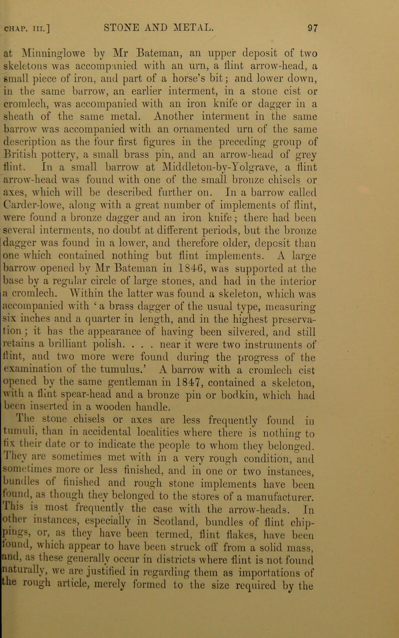 at Minninglowe by Mr Bateman, an upper deposit of two skeletons was accompanied with an urn, a Hint arrow-head, a small piece of iron, and part of a horse’s bit; and lower down, in the same barrow, an earlier interment, in a stone cist or cromlech, was accompanied with an iron knife or dagger in a sheath of the same metal. Another interment in the same barrow was accompanied with an ornamented urn of the same description as the four first figures in the preceding group of British pottery, a small brass pin, and an arrow-head of grey flint. In a small barrow at Middleton-by-Yolgrave, a Hint arrow-head was found with one of the small bronze chisels or axes, which will be described further on. In a barrow called Carder-lowe, along with a great number of implements of flint, were found a bronze dagger and an iron knife; there had been several interments, no doubt at different periods, but the bronze dagger was found in a lower, and therefore older, deposit than one which contained nothing but flint implements. A large barrow opened by Mr Bateman in 1846, was supported at the base by a regular circle of large stones, and had in the interior a cromlech. Within the latter was found a skeleton, which was accompanied with ‘ a brass dagger of the usual type, measuring six inches and a quarter in length, and in the highest preserva- tion; it has the appearance of having been silvered, and still retains a brilliant polish. . . . near it were two instruments of flint, and two more were found during the progress of the examination of the tumulus.’ A barrow with a cromlech cist opened by the same gentleman in 1847, contained a skeleton, with a flint spear-liead and a bronze pin or bodkin, which had been inserted in a wooden handle. The stone chisels or axes are less frequently found in tumuli, than in accidental localities where there is nothing to fix their date or to indicate the people to whom they belonged. 1 hey are sometimes met with in a very rough condition, and sometimes more or less finished, and in one or two instances, bundles of finished and rough stone implements have been found, as though tnev belonged to the stores of a manufacturer. This is most frequently the case with the arrow-heads. In other instances, especially in Scotland, bundles of flint chip- pings, or, as they have been termed, flint flakes, have been found, which appear to have been struck oil from a solid mass, and, as these generally occur in districts where flint is not found naturally, we are justified in regarding them as importations of the rough article, merely formed to the size required by the