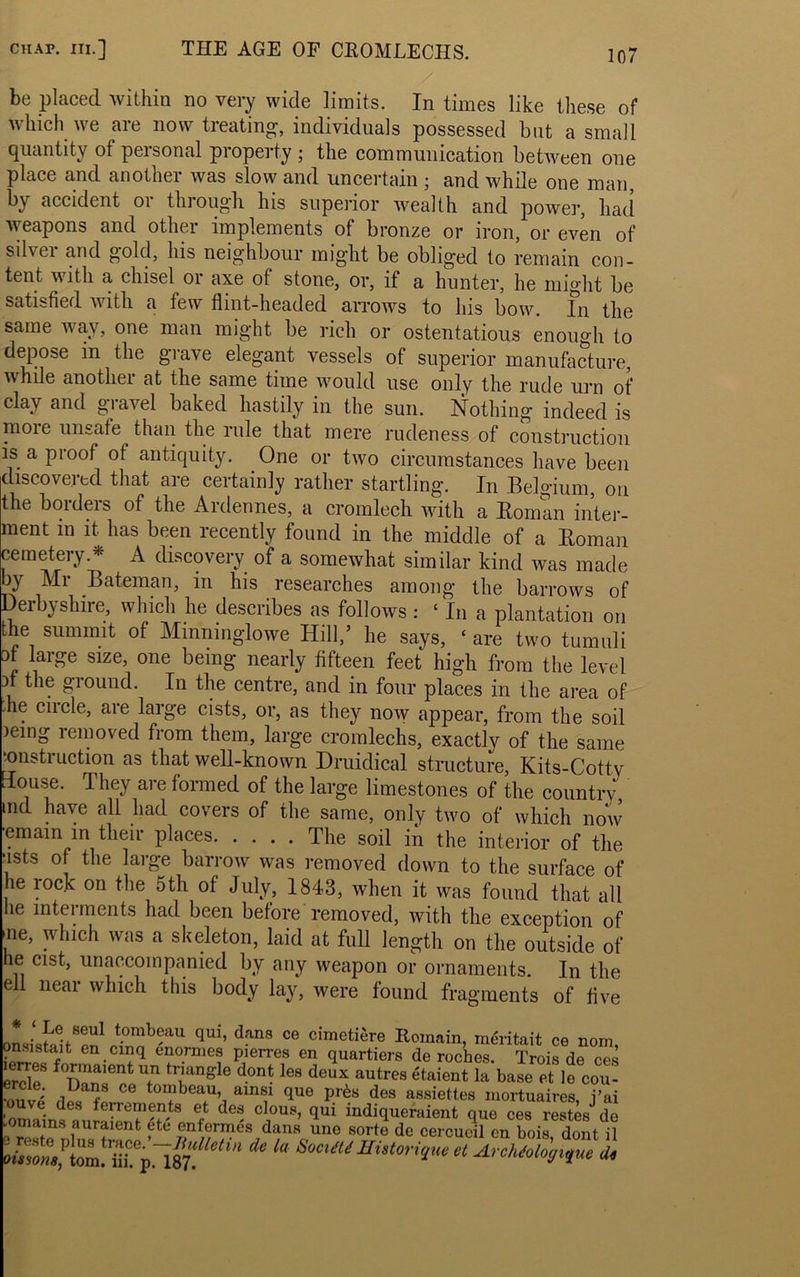 be placed within no very wide limits. In times like these of which we are now treating, individuals possessed but a small quantity of personal property ; the communication between one place and another was slow and uncertain ; and while one man, by accident or through his superior wealth and power, had weapons and other implements of bronze or iron, or even of silvei and gold, his neighbour mig’lit be oblig'ed to remain con- tent with a chisel or axe of stone, or, if a hunter, he might be satisfied with a few flint-headed arrows to his bow. In the same way, one man might be rich or ostentatious enough to depose in the grave elegant vessels of superior manufacture, while another at the same time would use only the rude urn of clay and gravel baked hastily in the sun. Nothing indeed is moie unsafe than the rule that mere rudeness of construction is a proof of antiquity. One or two circumstances have been discovered that are certainly rather startling. In Belgium, on the borders of the Ardennes, a cromlech with a Roman inter- ment in it has been recently found in the middle of a Roman cemetery.* A discovery of a somewhat similar kind was made by Mr Bateman, in his researches among the barrows of Derbyshire, which he describes as follows : ‘ In a plantation on the summit of Mmmnglowe Hill,’ he says, ‘ are two tumuli of large size, one being nearly fifteen feet high from the level 3i the ground. In the centre, and in four places in the area of die circle, are large cists, or, as they now appear, from the soil leing removed from them, large cromlechs, exactly of the same construction as that well-known Druidical structure, Kits-Cotty House. They are formed of the large limestones of the country md have all had covers of the same, only two of which now ■emam in their places The soil m the interior of the ■ists of the large barrow was removed down to the surface of he rock on the 5th of July, 1843, when it was found that all lie interments had been before removed, with the exception of ’ne> which a skeleton, laid at full length on the outside of he cist, unaccompanied by any weapon or ornaments. In the ell near which this body lay, were found fragments of five onsi ^n1 mb?au qui’ dans ce cimetiere Romain, meritait ce nom, ?n^®tait en.clnq enornies pierres en quartiers de roches. Trois de ces erde f dont les deux autres etaient la base et le con- ■nOT>„ . t. . . “uuco citwem, ia ease et ie cou- •oiivp f C to™beau’ am®1 4ue Pr^« des assiettes mortuaires, j’ai ouve des ferrements et des clous, qui indiqueraient que ces restesJ de .omams auraient etc enfermes dans une sorte de cercueil cn bois dont il es e p us trace. —Bulletin de la SocitU Historique et Archdologique d« oissons, tom. iii. p. 187.