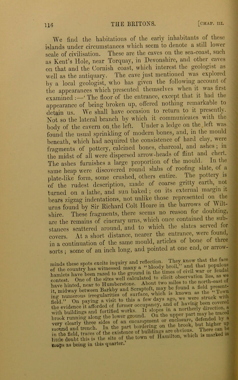 We find the habitations of the early inhabitants of these islands under circumstances which seem to denote a still lower scale of civilisation. These are the caves on the sea-coast, such as Kent’s Hole, near Torquay, in Devonshire, and other caves on that and the Cornish coast, which interest the geologist as well as the antiquary. The cave just mentioned was explored by a local geologist, who has given the following account of the appearances which presented themselves when it was fi 1st examined :—{ The floor of the entrance, except that it had the appearance of being broken up, ottered nothing lemaikable to detain us. We shall have occasion to return to it presently. Not so the lateral branch by which it communicates with the body of the cavern on.the left. Under a ledge on the left was found the usual sprinkling of modern bones, and, in the mould beneath, which had acquired the consistence of hard clay, were fragments of pottery, calcined bones, charcoal, and ashes ; m the”midst of all were dispersed arrow-heads of flint and chert. The ashes furnishes a large proportion of the mould In the same heap were discovered round slabs of roofing slate, ot a plate-like form, some crushed, others entire. The pottery is of the rudest description, made of coarse gritty earth, not turned on a lathe, and sun baked ; on its external margin 1 bears zigzag indentations, not unlike those represented on the urns found by Sir Richard Colt Hoare in the barrows of Wilt- shire. These fragments, there seems no reason tor doubting, are the remains of cinerary urns, which once contained the sub- stances scattered around, and to which the slates served for covers. At a short distance, nearer the entrance, were found, in a continuation of the same mould, articles ot bone ot three sorts ; some of an inch long, and pointed at one end, or arrow- K hinMl near to Humberstone. About two m.les to .the north-east^ ” On nnvimr a Visit lO LUIS u ”, . . the evidenceR afforded of former occupancy, and ^ Section, a with buildings and fortified works. It slopes‘ ™part may be traced brook running along tbo lower giound. enclosure defended bv a very clearly three sides of on the brook; but, higher up mound and trench. In the part ooruei n o ’ There can bo which is - * maps as being in this quarter.