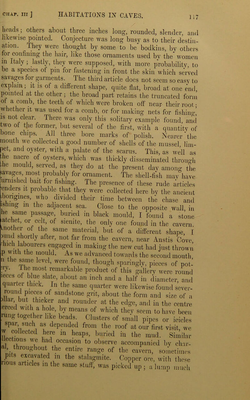 Ii7 heads; others about three inches long, rounded, slender, and likewise pointed. Conjecture was long busy as to their destin- ation. They were thought by some to be bodkins, by others for confining the hair, like those ornaments used by the women in Italy ; lastly, they were supposed, with more probability, to be a species ot pin for fastening in front the skin wliicli served savages for garments. The third article does not seem so easy to explain ; it is of a different shape, quite flat, broad at one end, pointed at the other; the broad part retains the truncated form ot a comb, the teeth of which were broken off near their root; whether it was used for a comb, or for making nets for fishino- is not clear. There was only this solitary example found, and two of the former, but several of the first, with a quantity of bone chips. All three bore marks of polish. Nearer‘the mouth we collected a good number of shells of the mussel, lim- pet, and oyster, with a palate of the scarus. This, as well as . ie nacie of oysters, which was thickly disseminated through die mould, served, as they do at the present day among the savages, most probably for ornament. The shell-fish may have urn IS bed bait tor fishing. The presence of these rude articles enders it probable that they were collected here by the ancient ibongines, who divided their time between the chase and is mg in the adjacent sea. Close to the opposite wall, in he same passage, buried in black mould, I found a stone latchet, or celt, of siemte, the only one found in the cavern, another of the same material, but of a different shape, I portly after, not far from the cavern, near Anstis Cove Much labourers engaged in making the new cut had just thrown p With the mould. As we advanced towards the second mouth .1 the same level, were found, though sparingly, pieces of not- in'. The raos remarkable product of this gallery were round leces of blue slate, about an inch and a half in diameter, and quaitei thick. In the same quarter were likewise found sever- round pieces of sandstone grit, about the form and size of a creed bu iith'feir Pd roundey at the and in the centre eiced with a hole, by means of which they seem to have been rung together like heads. Clusters of small pipes or icicles spar, such as depended from the roof at our first visit, we w collected here in heaps, buried in the mud. Similar lleotions we had occasion to observe accompanied by clnr- ’ throughout the entire range of the cavern, sometimes rimiQ ey7ated ™ the stalagmite. Copper ore, with these lions articles in the same stuff, was picked up ; a lump much