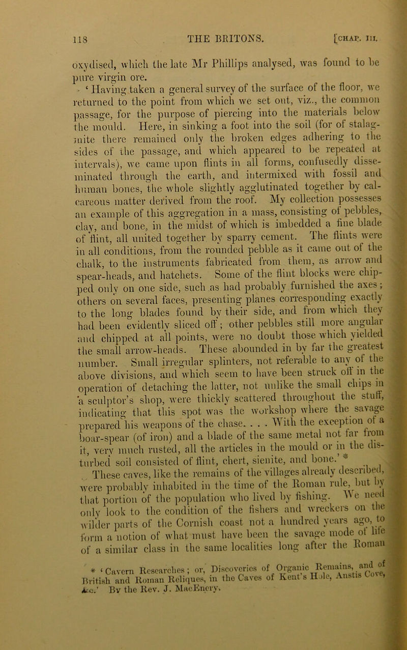 oxydised, which the late Mr Phillips analysed, was found to he pure virgin ore. - c Having taken a general survey of the surface of the floor, we returned to the point from which we set out, viz., the common passage, for the purpose of piercing into the materials below the mould. Here, in sinking a foot into the soil (for of stalag- mite there remained only the broken edges adhering to ihe sides of the passage, and which appeared to be repeated at intervals), we came upon flints in all forms, confusedly disse- minated through the earth, and intermixed with fossil and human bones, the whole slightly agglutinated together by cal- careous matter derived from the roof. My collection possesses an example of this aggregation in a mass, consisting oi pebbles, clay, and bone, in the midst of which is imbedded a fine blade of flint, all united together by sparry cement. The flints were in all conditions, from the rounded pebble as it came out of the chalk, to the instruments fabricated from them, as arrow and spear-heads, and hatchets. Some of the flint blocks weie chip- ped only on one side, such as had probably furnished the axes; others on several faces, presenting planes corresponding exactly to the long blades found by their side, and from which they had been evidently sliced off; other pebbles still more angular and chipped at all points, were no doubt those which yielded the small arrow-heads. These abounded in by far the greatest number. Small irregular splinters, not referable to any of the above divisions, and which seem to have been struck off in the operation of detaching the latter, not unlike the small chips in a sculptor’s shop, were thickly scattered throughout the stuff, indicating that this spot was the workshop where the savage prepared his weapons of the chase. . . . With the exception of a boar-spear (of iron) and a blade of the same metal not far from it, very much rusted, all the articles in the mould or in the dis- turbed soil consisted of flint, chert, sienite, and bone. These caves, like the remains of the villages already described, were probably inhabited in the time of the Roman rule, but by that portion of the population who lived by fishing. We need only look to the condition of the fishers and wreckers on the wilder parts of the Cornish coast not a hundred years ago, to f 1 1 il _ r\{ II TO * ‘Cavern Researches; or, Discoveries of Organic British and Roman Reliques, in the Caves of Kent s Ate.’ Bv the Rev. J. Machinery,