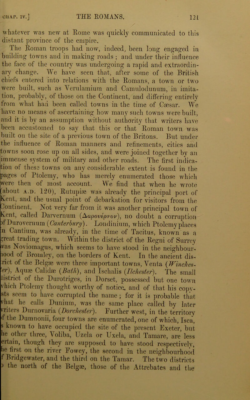 whatever was new at Rome was quickly communicated to this distant province of the empire. The Roman troops had now, indeed, been long- engaged in building towns and in making roads ; and under their influence the face of the country was undergoing a rapid and extraordin- ary change. We have seen that, after some of the British chiefs entered into relations with the Romans, a town or two were built, such as Verulamium and Camulodunum, in imita- tion, probably, ot those on the Continent, and differing entirely troni what had been called towns in the time of Caesar. We have no means of ascertaining how many such towns were built, and it is by an assumption without authority that writers have been accustomed to say that this or that Roman town was built on the site of a previous town of the Britons. But under the influence of Roman manners and refinements, cities and towns soon rose up on all sides, and were joined together by an immense system of military and other roads. The first indica- tion of these towns on any considerable extent is found in the pages of Ptolemy, who has merely enumerated those which were then of most account. We find that when he wrote (about a.d. 120), Rutupiae was already the principal port of Rent, and the usual point of debarkation for visitors from the Continent. Not very far from it was another principal town of Rent, called Darvernum (Aapovtpvov), no doubt a corruption }f Durovernum (Canterbury). Londinium, which Ptolemy places n Cantium, was already, in the time of Tacitus, known as a Heat trading town. Within the district of the Regni of Surrey was Noviomagus, which seems to have stood in the neighbour- , J ^ on the borders of Kent. In the ancient dis- rict of the Belgae were three important towns, Venta ( Winches- ■ef), Aquae Calidae {Bath), and Ischalis (.Tlchester). The small district of the Durotriges, in Dorset, possessed but one town vhich Ptolemy thought worthy of notice, and of that his copy- sts seem to have corrupted the name; for it is probable that, 'hat he calls Dunium, was the same place called by later vriters Durnovaria (Dorchester). Further west, in the territory •f the Dumnonii, four towns are enumerated, one of which, Isca, 3 known to have occupied the site of the present Exeter, but lie other three, Voliba, Uzela or Uxela, and Tamare, are less eitain, though they are supposed to have stood respectively, lie first on the river Fowey, the second in the neighbourhood f Bridgewater, and the third on the Tamar. The two districts 3 the north of the Belgae, those of the Attrebates and the