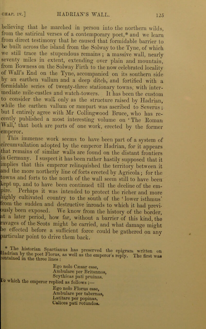 believing that lie marched in person into the northern wilds, from the satirical verses of a contemporary poet,* and we learn trom direct testimony that he caused that formidable barrier to he built across the island from the Solway to the Tyne, of which we still trace the stupendous remains ; a massive wall, nearly seventy miles in extent, extending over plain and mountain, from Bowness on the Solway Pirtli to the now celebrated locality of Wall’s End on the Tyne, accompanied on its southern side by an earthen vallum and a deep ditch, and fortified with a tormidable series of twenty-three stationary towns, with inter- mediate mile-castles and watch-towers. It has been the custom to consider the wall only as the structure raised by Hadrian, while the earthen vallum or rampart was ascribed to Severas; but I entirely agree with Mr Collingwood Bruce,, who has re- cently published a most interesting volume on ‘The Roman all, that both are parts of one work, erected bv the former emperor. Tnis immense work seems to have been part of a system of circumvallation adopted by the emperor Hadrian, for it appears that lemains of similar walls are found on the distant frontiers in Germany. I suspect it has been rather hastily supposed that it implies that this emperor relinquished the territory between it and the more northerly line of forts erected by Agricola; for the towns aria, torts to the north of the wall seem still to have been kept up, and to have been continued till the decline of the em- piie. Perhaps it was intended to protect the richer and more highly cultivated country to the south of the ‘ lower isthmus' trom the sudden and destructive inroads to which it had previ- ously been exposed. We know from the history of the border, at a later period, how far, without a barrier of this kind, the lavages of the Scots might be carried, and what damage might be effected before a sufficient force could be gathered on any particular point to drive them back. Hcai3^e ^Partianus has preserved the epigram written on Uadmn by the poet L lorus, as well as the emperor's reply. The first was jontamen m tnp tbroo lin^a • * ** Ego nolo Csesar esse, Ambulare per Britannos, Scythicas pati pruinas. I'o which the emperor replied as follows ;— Ego nolo Florus esse, Ambulare per tabemus, Latitare per popinas, Calices pati rotundos.