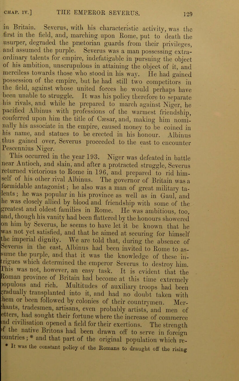 in Britain. Severus, with his characteristic activity, was the first in the field, and, marching upon Rome, put to* death the usurper, degraded the praetorian guards from their privileges, and assumed the purple. Severus was a man possessing extra- ordinary talents for empire, indefatigable in pursuing the object of his ambition, unscrupulous in attaining the object of it, and merciless towards those who stood in his way. He had gained possession of the empire, but he had still two competitors in the field, against whose united forces he would perhaps have been unable to struggle. It was his policy therefore to separate his rivals, and while he prepared to march against Niger, he pacified Albinus with professions of the warmest friendship, conferred upon him the title of Caesar, and, making him nomi- nally his associate in the empire, caused money to be coined in his name, and statues to be erected in his honour. Albinus thus gained over, Severus proceeded to the east to encounter Pescennius Niger. This occurred in the year 193. Niger was defeated in battle near Antioch, and slain, and after a protracted struggle, Severus returned victorious to Rome in 196, and prepared to rid him- self of his other rival Albinus. The governor of Britain was a foi midable antagonist; he also was a man of great military ta- lents ; he was popular in his province as well as in Gaul, and he was closely allied by blood and friendship with some of the gieatest and oldest families in Rome. He was ambitious, too, and, though his vanity had been flattered by the honours showered on him by Severus, he seems to have let it be known that he was not yet satisfied, and that he aimed at securing for himself the imperial dignity. We are told that, during the absence of Severus in the east, Albinus had been invited to Rome to as- sume the puipie, and that it was the knowledge of these in- trigues which determined the emperor Severus to destroy him. This was not, however, an easy task. It is evident that the ioman piovince of Britain had become at this time extremely populous and rich. Multitudes of auxiliary troops had been gradually transplanted into it, and had no doubt taken with .hem oi been followed by colonies of their countrymen. Mer- chants, tiadesmen, artisans, even probably artists, and men of etters, had sought their fortune where the increase of commerce ind civilisation opened a field for their exertions. The strength > the native Britons had been drawn off to serve in foreign ountries; * and that part of the original population which rc- * It was the constant policy of the Romans to draught off the rising