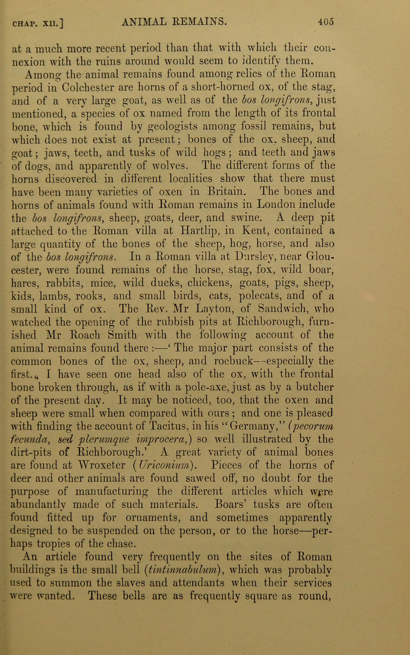 at a much more recent period than that with which their con- nexion with the ruins around would seem to identify them. Among- the animal remains found among relics of the Roman period in Colchester are horns of a short-horned ox, of the stag, and of a very large goat, as well as of the bos longifrons, just mentioned, a species of ox named from the length of its frontal bone, which is found by geologists among fossil remains, but which does not exist at present; bones of the ox. sheep, and goat; jaws, teeth, and tusks of wild hogs; and teeth and jaws of dogs, and apparently of wolves. The different forms of the horns discovered in different localities show that there must have been many varieties of oxen in Britain. The bones and horns of animals found with Roman remains in London include the bos longifrons, sheep, goats, deer, and swine. A deep pit attached to the Roman villa at Hartlip, in Kent, contained a large quantity of the bones of the sheep, hog, horse, and also of the bos longifrons. In a Roman villa at Dursley, near Glou- cester, were found remains of the horse, stag, fox, wild boar, hares, rabbits, mice, wild ducks, chickens, goats, pigs, sheep, kids, lambs, rooks, and small birds, cats, polecats, and of a small kind of ox. The Rev. Mr Layton, of Sandwich, who watched the opening of the rubbish pits at Richborough, furn- ished Mr Roach Smith witli the following account of the animal remains found there :—‘ The major part consists of the common bones of the ox, sheep, and roebuck—especially the first, t. I have seen one head also of the ox, with the frontal bone broken through, as if with a pole-axe, just as by a butcher of the present day. It may be noticed, too, that the oxen and sheep were small when compared with ours; and one is pleased with finding the account of Tacitus, in his “Germany,” (pecorum fecunda, sed plerumqne improcera,) so well illustrated by the dirt-pits of Richborough.’ A great variety of animal bones are found at Wroxeter (Uriconium). Pieces of the horns of deer and other animals are found sawed off, no doubt for the purpose of manufacturing the different articles which were abundantly made of such materials. Boars’ tusks are often « found fitted up for ornaments, and sometimes apparently designed to be suspended on the person, or to the horse—per- haps tropies of the chase. An article found very frequently on the sites of Roman buildings is the small bell (tintinnabulum), which was probably used to summon the slaves and attendants when their services were wanted. These bells are as frequently square as round,