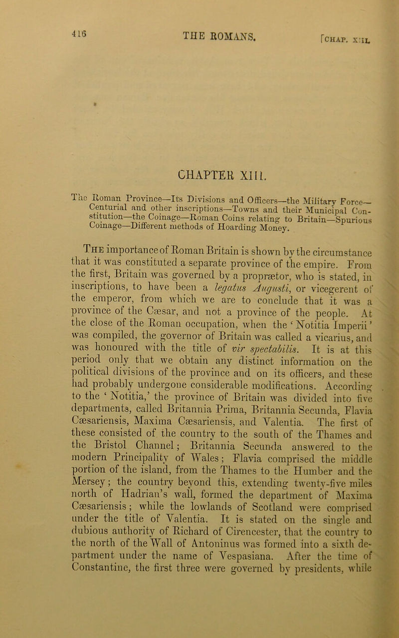 fCHAP. x:iL t CHAPTER XIII. The Roman Province—Its Divisions and Officers—the Military Force— Centunal and other inscriptions—Towns and their Municipal Con- stitution—the Coinage—Roman Coins relating to Britain—Spurious Coinage—Different methods of Hoarding Money. The importance of Roman Britain is shown by the circumstance that it was constituted a separate province of the empire. From the first, Britain was governed by a propraetor, who is stated, in inscriptions, to have been a legcitus Augusti, or vicegerent of the emperor, from which we are to conclude that it was a province of the Caesar, and not a province of the people. At the close of the Roman occupation, when the ‘ Notitia Imperii’ was compiled, the governor of Britain was called a vicarius, and was honoured with the title of vir spectabilis. It is at this period only that we obtain any distinct information on the political divisions of the province and on its officers, and these had probably undergone considerable modifications. According to the ‘ Notitia,’ the province of Britain was divided into five departments, called Britannia Prima, Britannia Secunda, Flavia Csesariensis, Maxima Csesariensis, and Yalentia. The first of these consisted of the country to the south of the Thames and the Bristol Channel; Britannia Secunda answered to the modern Principality of Wales; Flavia comprised the middle portion of the island, from the Thames to the Humber and the Mersey; the country beyond this, extending twenty-five miles north of Hadrian’s wall, formed the department of Maxima Csesariensis ; while the lowlands of Scotland were comprised under the title of Yalentia. It is stated on the single and dubious authority of Richard of Cirencester, that the country to the north of the Wall of Antoninus was formed into a sixth de- partment under the name of Yespasiana. After the time of Constantine, the first three were governed by presidents, while