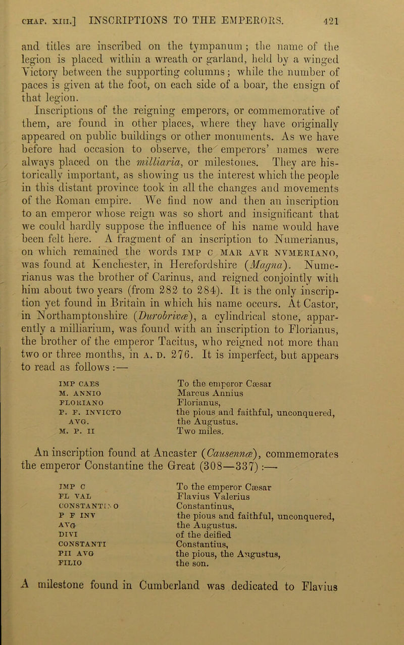 and titles are inscribed on the tympanum ; the name of the legion is placed within a wreath or garland, held by a winged Victory between the supporting columns; while the number of paces is given at the foot, on each side of a boar, the ensign of that legion. Inscriptions of the reigning emperors, or commemorative of them, are found in other places, where they have originally appeared on public buildings or other monuments. As we have before had occasion to observe, the emperors’ names were always placed on the milliaria, or milestones. They are his- torically important, as showing us the interest which the people in this distant province took in all the changes and movements of the Roman empire. We find now and then an inscription to an emperor whose reign was so short and insignificant that we could hardly suppose the influence of his name would have been felt here. A fragment of an inscription to Numerianus, on which remained the words imp c mar avr nvmeriano, was found at Kenchester, in Herefordshire (Magna). Nume- rianus was the brother of Carinus, and reigned conjointly with him about two years (from 282 to 284). It is the only inscrip- tion yet found in Britain in which his name occurs. At Castor, in Northamptonshire (Durobrivce), a cylindrical stone, appar- ently a milMariuin, was found with an inscription to Floriarms, the brother of the emperor Tacitus, who reigned not more than two or three months, in a. d. 276. It is imperfect, but appears to read as follows : — IMP CAES M. ANNIO FLOKIANO P. P. INVICTO AVG. M. P. II To the emperor Caesar Marcus Annius Florianus, the pious and faithful, unconquered, the Augustus. Two miles. An inscription found at An caster (Causenna?), commemorates the emperor Constantine the Great (808—837):— IMP c FL VAL CONSTANT!.'• O P F INY AVG DIVI CONSTANTI PI1 AVG FILIO To the emperor Caesar Flavius Valerius Constantinus, the pious and faithful, unconquered, the Augustus, of the deified Constantius, the pious, the Augustus, the son. A milestone found in Cumberland was dedicated to Flavius